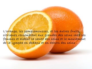 L'orange, les pamplemousses, et les autres fruits
citriques ressemblent aux glandes des seins chez les
femmes et aident la santé des seins et le mouvement
de la lymphe en dedans et en dehors des seins .
 