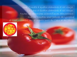 Une  Tomate a quatre chambres et est rouge.
                Le Cœur a Quatre chambres et est rouge.
          Toutes les recherches scientifiques démontrent
                 Que les tomates sont pleines de lycopène
et sont vraiment des aliments purs du Cœur et du sang.
 