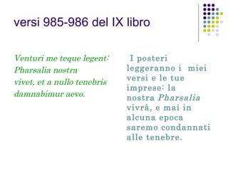 versi 985-986 del IX libro
Venturi me teque legent:
Pharsalia nostra
vivet, et a nullo tenebris
damnabimur aevo.

I posteri
leggeranno i miei
versi e le tue
imprese: la
nostra Pharsalia
vivrà, e mai in
alcuna epoca
saremo condannati
alle tenebre.

 
