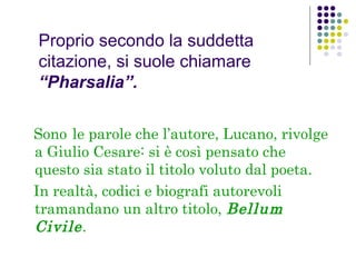 Proprio secondo la suddetta
citazione, si suole chiamare
“Pharsalia”.
Sono le parole che l’autore, Lucano, rivolge
a Giulio Cesare: si è così pensato che
questo sia stato il titolo voluto dal poeta.
In realtà, codici e biografi autorevoli
tramandano un altro titolo, Bellum
Civile .

 