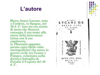 L’autore
Marco Anneo Lucano, nato
a Cordova, in Spagna, nel
39 d. C. (suo zio era niente
di meno che Seneca),
consegna il suo nome alla
storia della letteratura
latina con il suo
capolavoro,
la Pharsalia appunto,
poema epico (dalle tinte
storiografiche) che narra la
guerra civile tra Cesare e
Pompeo, culminata nella
decisiva battaglia di
Farsàlo il 9 agosto del 48
d. C.

 