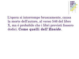 L’opera si interrompe bruscamente, causa
la morte dell’autore, al verso 546 del libro
X, ma è probabile che i libri previsti fossero
dodici. Come quelli dell’ Eneide .

 