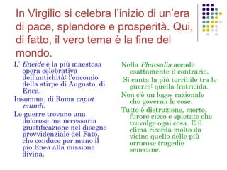 In Virgilio si celebra l’inizio di un’era
di pace, splendore e prosperità. Qui,
di fatto, il vero tema è la fine del
mondo.
L’ Eneide è la più maestosa
opera celebrativa
dell’antichità: l’encomio
della stirpe di Augusto, di
Enea.
Insomma, di Roma caput
mundi.
Le guerre trovano una
dolorosa ma necessaria
giustificazione nel disegno
provvidenziale del Fato,
che conduce per mano il
pio Enea alla missione
divina.

Nella Pharsalia accade
esattamente il contrario.
Si canta la più terribile tra le
guerre: quella fratricida.
Non c’è un logos razionale
che governa le cose.
Tutto è distruzione, morte,
furore cieco e spietato che
travolge ogni cosa. E il
clima ricorda molto da
vicino quello delle più
orrorose tragedie
senecane.

 