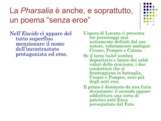 La Pharsalia è anche, e soprattutto,
un poema “senza eroe”
Nell’Eneide ci appare del
tutto superfluo
menzionare il nome
dell’incontrastato
protagonista ed eroe. 

L’opera di Lucano ci presenta
tre personaggi mai
nettamente definiti dal suo
autore, volutamente ambigui:
Cesare, Pompeo e Catone.
Se il terzo (solo) sembra
depositario e latore dei saldi
valori dello stoicismo, i due
condottieri che si
fronteggiano in battaglia,
Cesare e Pompeo, sono più
degli anti-eroi.
Il primo è dominato da una furia
devastante; il secondo appare
addirittura una sorta di
patetico anti-Enea
perseguitato dal Fato.

 