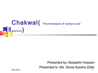 Chakwal( The homeland of martyrs and
warriors)
Presented by: Mubashir Hussain
Presented to :Ms. Sonia Ayesha Zafar
28/1/2015 1
 