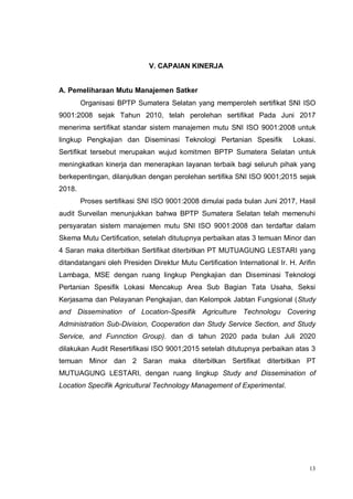13
V. CAPAIAN KINERJA
A. Pemeliharaan Mutu Manajemen Satker
Organisasi BPTP Sumatera Selatan yang memperoleh sertifikat SNI ISO
9001:2008 sejak Tahun 2010, telah perolehan sertifikat Pada Juni 2017
menerima sertifikat standar sistem manajemen mutu SNI ISO 9001:2008 untuk
lingkup Pengkajian dan Diseminasi Teknologi Pertanian Spesifik Lokasi.
Sertifikat tersebut merupakan wujud komitmen BPTP Sumatera Selatan untuk
meningkatkan kinerja dan menerapkan layanan terbaik bagi seluruh pihak yang
berkepentingan, dilanjutkan dengan perolehan sertifika SNI ISO 9001;2015 sejak
2018.
Proses sertifikasi SNI ISO 9001:2008 dimulai pada bulan Juni 2017, Hasil
audit Surveilan menunjukkan bahwa BPTP Sumatera Selatan telah memenuhi
persyaratan sistem manajemen mutu SNI ISO 9001:2008 dan terdaftar dalam
Skema Mutu Certification, setelah ditutupnya perbaikan atas 3 temuan Minor dan
4 Saran maka diterbitkan Sertifikat diterbitkan PT MUTUAGUNG LESTARI yang
ditandatangani oleh Presiden Direktur Mutu Certification International Ir. H. Arifin
Lambaga, MSE dengan ruang lingkup Pengkajian dan Diseminasi Teknologi
Pertanian Spesifik Lokasi Mencakup Area Sub Bagian Tata Usaha, Seksi
Kerjasama dan Pelayanan Pengkajian, dan Kelompok Jabtan Fungsional (Study
and Dissemination of Location-Spesifik Agriculture Technologu Covering
Administration Sub-Division, Cooperation dan Study Service Section, and Study
Service, and Funnction Group). dan di tahun 2020 pada bulan Juli 2020
dilakukan Audit Resertifikasi ISO 9001;2015 setelah ditutupnya perbaikan atas 3
temuan Minor dan 2 Saran maka diterbitkan Sertifikat diterbitkan PT
MUTUAGUNG LESTARI, dengan ruang lingkup Study and Dissemination of
Location Specifik Agricultural Technology Management of Experimental.
 