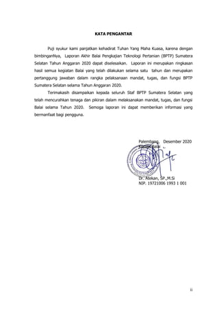 ii
KATA PENGANTAR
Puji syukur kami panjatkan kehadirat Tuhan Yang Maha Kuasa, karena dengan
bimbinganNya, Laporan Akhir Balai Pengkajian Teknologi Pertanian (BPTP) Sumatera
Selatan Tahun Anggaran 2020 dapat diselesaikan. Laporan ini merupakan ringkasan
hasil semua kegiatan Balai yang telah dilakukan selama satu tahun dan merupakan
pertanggung jawaban dalam rangka pelaksanaan mandat, tugas, dan fungsi BPTP
Sumatera Selatan selama Tahun Anggaran 2020.
Terimakasih disampaikan kepada seluruh Staf BPTP Sumatera Selatan yang
telah mencurahkan tenaga dan pikiran dalam melaksanakan mandat, tugas, dan fungsi
Balai selama Tahun 2020. Semoga laporan ini dapat memberikan informasi yang
bermanfaat bagi pengguna.
Palembang, Desember 2020
Kepala Balai
Dr. Atekan, SP.,M.Si
NIP. 19721006 1993 1 001
 