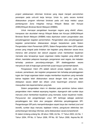33
project pelaksanaan reformasi birokrasi yang dapat menjadi percontohan
penerapan pada unit-unit kerja lainnya. Untuk itu, perlu secara konkret
dilaksanakan program reformasi birokrasi pada unit kerja melalui upaya
pembangunan Zona Integritas menuju Wilayah Bebas dari Korupsi
(WBK)/Wilayah Birokrasi Bersih Melayani (WBBM).
Untuk mencapai pengelolaan keuangan negara yang efektif, efisien,
transparan dan akuntabel menuju Wilayah Bebas dari Korupsi (WBK)/Wilayah
Birokrasi Bersih Melayani (WBBM) maka diperlukan sistem pengendalian atas
penyelenggaraan kegiatan pemerintahan. Pengendalian atas penyelenggaraan
kegiatan pemerintahan dilaksanakan dengan berpedoman pada Sistem
Pengendalian Intern Pemerintah (SPIP). Sistem Pengendalian Intern (SPI) adalah
proses yang integral pada tindakan dan kegiatan yang dilakukan secara terus
menerus oleh pimpinan dan seluruh pegawai untuk memberikan keyakinan
memadai atas tercapainya tujuan organisasi melalui kegiatan yang efektif dan
efisien, keandalan pelaporan keuangan, pengamanan aset negara, dan ketaatan
terhadap peraturan perundang-undangan. SPI diselenggarakan secara
menyeluruh baik di lingkungan pemerintah pusat maupun pemerintahdaerah.
Pengawasan Intern (PI) adalah seluruh proses kegiatan audit, reviu,
evaluasi, pemantauan, dan kegiatan pengawasan lain terhadap penyelenggaraan
tugas dan fungsi organisasi dalam rangka memberikan keyakinan yang memadai
bahwa kegiatan telah dilaksanakan sesuai dengan tolok ukur yang telah
ditetapkan secara efektif dan efisien untuk kepentingan pimpinan dalam
mewujudkan tata kepemerintahan yang baik.
Sistem pengendalian intern ini dilandasi pada pemikiran bahwa sistem
pengendalian intern melekat sepanjang kegiatan, dipengaruhi oleh sumber daya
manusia untuk memberikan keyakinan yang memadai, bukan keyakinan mutlak.
Penyusunan dan pengembangan unsur SPI berfungsi sebagai pedoman
penyelenggara dan tolok ukur pengujian efektivitas penyelenggaraan SPI.
Pengembangan SPI perlu mempertimbangkan aspek biaya dan manfaat (cost and
benefit), sumber daya manusia, kejelasan kriteria, pengukuran efektivitas dan
perkembangan teknologi informasi, serta dilaksanakan secara komprehensif.
Di dalam Undang-undang No. 28 tahun 1999, UU No. 17 Tahun 2003, UU No. 1
Tahun 2004, PP No. 8 Tahun 2006, PP No. 60 Tahun 2008, Kepres No. 80
 