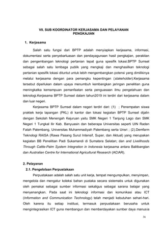 36
VII. SUB KOORDINATOR KERJASAMA DAN PELAYANAN
PENGKAJIAN
1. Kerjasama
Salah satu fungsi dari BPTP adalah menyiapkan kerjasama, informasi,
dokumentasi serta penyebarluasan dan pendayagunaan hasil pengkajian, perakitan
dan pengembangan teknologi pertanian tepat guna spesifik lokasi.BPTP Sumsel
sebagai salah satu lembaga publik yang mengkaji dan menghasilkan teknologi
pertanian spesifik lokasi dituntut untuk lebih mengembangkan potensi yang dimilikinya
melalui kerjasama dengan para pemangku kepentingan (stakeholder).Kerjasama
tersebut diperlukan dalam upaya menumbuh kembangkan jaringan penelitian guna
meningkatka kemampuan pemanfaatan serta penguasaan ilmu pengetahuan dan
teknologi.Kerjasama BPTP Sumsel dalam tahun2019 ini terdiri dari kerjasama dalam
dan luar negeri.
Kerjasama BPTP Sumsel dalam negeri terdiri dari: (1) ; Penempatan siswa
praktek kerja lapangan (PKL) di kantor dan lokasi kegiatan BPTP Sumsel dijalin
dengan Sekolah Menengah Kejuruan yaitu SMK Negeri 1 Tanjung Lago dan SMK
Negeri 1 Tungkal Ilir Kab. Banyuasin dan beberapa Universitas seperti UIN Raden
Fatah Palembang, Universitas Muhammadiyah Palembang serta Unsri ; (2).Demfarm
Teknologi RAISA (Rawa Pasang Surut Intensif, Super, dan Aktual) yang merupakan
kegiatan BB Penelitian Padi Sukamandi di Sumatera Selatan; dan and Livelihoods
Through Cattle-Palm System Integration in Indonesia kerjasama antara Balitbangtan
dan Australian Centre for International Agricultural Research (ACIAR).
2. Pelayanan
2.1. Pengelolaan Perpustakaan
Perpustakaan adalah salah satu unit kerja, tempat mengumpulkan, menyimpan,
mengelola dan mengatur koleksi bahan pustaka secara sistematis untuk digunakan
oleh pemakai sebagai sumber informasi sekaligus sebagai sarana belajar yang
menyenangkan. Pada saat ini teknologi informasi dan komunikasi atau ICT
(Information and Communication Technology) telah menjadi kebutuhan sehari-hari.
Oleh karena itu setiap institusi, termasuk perpustakaan berusaha untuk
mengintegrasikan ICT guna membangun dan memberdayakan sumber daya manusia
 