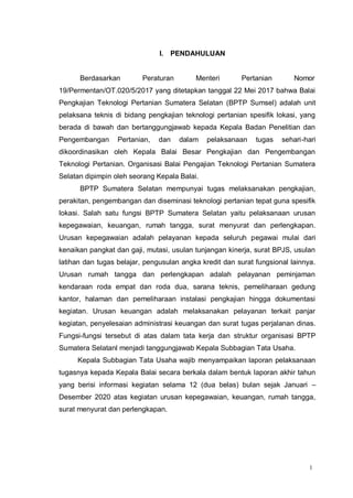 1
I. PENDAHULUAN
Berdasarkan Peraturan Menteri Pertanian Nomor
19/Permentan/OT.020/5/2017 yang ditetapkan tanggal 22 Mei 2017 bahwa Balai
Pengkajian Teknologi Pertanian Sumatera Selatan (BPTP Sumsel) adalah unit
pelaksana teknis di bidang pengkajian teknologi pertanian spesifik lokasi, yang
berada di bawah dan bertanggungjawab kepada Kepala Badan Penelitian dan
Pengembangan Pertanian, dan dalam pelaksanaan tugas sehari-hari
dikoordinasikan oleh Kepala Balai Besar Pengkajian dan Pengembangan
Teknologi Pertanian. Organisasi Balai Pengajian Teknologi Pertanian Sumatera
Selatan dipimpin oleh seorang Kepala Balai.
BPTP Sumatera Selatan mempunyai tugas melaksanakan pengkajian,
perakitan, pengembangan dan diseminasi teknologi pertanian tepat guna spesifik
lokasi. Salah satu fungsi BPTP Sumatera Selatan yaitu pelaksanaan urusan
kepegawaian, keuangan, rumah tangga, surat menyurat dan perlengkapan.
Urusan kepegawaian adalah pelayanan kepada seluruh pegawai mulai dari
kenaikan pangkat dan gaji, mutasi, usulan tunjangan kinerja, surat BPJS, usulan
latihan dan tugas belajar, pengusulan angka kredit dan surat fungsional lainnya.
Urusan rumah tangga dan perlengkapan adalah pelayanan peminjaman
kendaraan roda empat dan roda dua, sarana teknis, pemeliharaan gedung
kantor, halaman dan pemeliharaan instalasi pengkajian hingga dokumentasi
kegiatan. Urusan keuangan adalah melaksanakan pelayanan terkait panjar
kegiatan, penyelesaian administrasi keuangan dan surat tugas perjalanan dinas.
Fungsi-fungsi tersebut di atas dalam tata kerja dan struktur organisasi BPTP
Sumatera Selatanl menjadi tanggungjawab Kepala Subbagian Tata Usaha.
Kepala Subbagian Tata Usaha wajib menyampaikan laporan pelaksanaan
tugasnya kepada Kepala Balai secara berkala dalam bentuk laporan akhir tahun
yang berisi informasi kegiatan selama 12 (dua belas) bulan sejak Januari –
Desember 2020 atas kegiatan urusan kepegawaian, keuangan, rumah tangga,
surat menyurat dan perlengkapan.
 