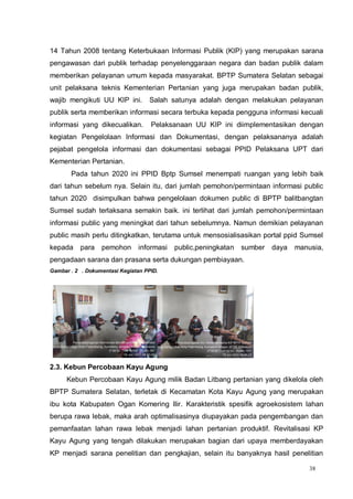 38
14 Tahun 2008 tentang Keterbukaan Informasi Publik (KIP) yang merupakan sarana
pengawasan dari publik terhadap penyelenggaraan negara dan badan publik dalam
memberikan pelayanan umum kepada masyarakat. BPTP Sumatera Selatan sebagai
unit pelaksana teknis Kementerian Pertanian yang juga merupakan badan publik,
wajib mengikuti UU KIP ini. Salah satunya adalah dengan melakukan pelayanan
publik serta memberikan informasi secara terbuka kepada pengguna informasi kecuali
informasi yang dikecualikan. Pelaksanaan UU KIP ini diimplementasikan dengan
kegiatan Pengelolaan Informasi dan Dokumentasi, dengan pelaksananya adalah
pejabat pengelola informasi dan dokumentasi sebagai PPID Pelaksana UPT dari
Kementerian Pertanian.
Pada tahun 2020 ini PPID Bptp Sumsel menempati ruangan yang lebih baik
dari tahun sebelum nya. Selain itu, dari jumlah pemohon/permintaan informasi public
tahun 2020 disimpulkan bahwa pengelolaan dokumen public di BPTP balitbangtan
Sumsel sudah terlaksana semakin baik. ini terlihat dari jumlah pemohon/permintaan
informasi public yang meningkat dari tahun sebelumnya. Namun demikian pelayanan
public masih perlu ditingkatkan, terutama untuk mensosialisasikan portal ppid Sumsel
kepada para pemohon informasi public,peningkatan sumber daya manusia,
pengadaan sarana dan prasana serta dukungan pembiayaan.
Gambar . 2 . Dokumentasi Kegiatan PPID.
2.3. Kebun Percobaan Kayu Agung
Kebun Percobaan Kayu Agung milik Badan Litbang pertanian yang dikelola oleh
BPTP Sumatera Selatan, terletak di Kecamatan Kota Kayu Agung yang merupakan
ibu kota Kabupaten Ogan Komering Ilir. Karakteristik spesifik agroekosistem lahan
berupa rawa lebak, maka arah optimalisasinya diupayakan pada pengembangan dan
pemanfaatan lahan rawa lebak menjadi lahan pertanian produktif. Revitalisasi KP
Kayu Agung yang tengah dilakukan merupakan bagian dari upaya memberdayakan
KP menjadi sarana penelitian dan pengkajian, selain itu banyaknya hasil penelitian
 