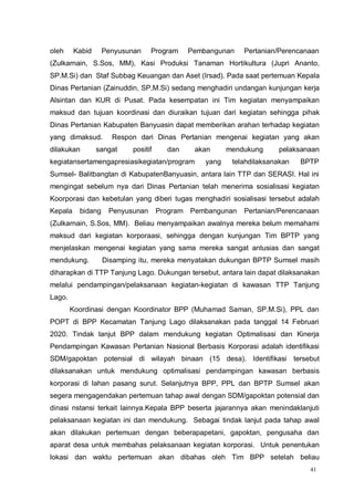 41
oleh Kabid Penyusunan Program Pembangunan Pertanian/Perencanaan
(Zulkarnain, S.Sos, MM), Kasi Produksi Tanaman Hortikultura (Jupri Ananto,
SP.M.Si) dan Staf Subbag Keuangan dan Aset (Irsad). Pada saat pertemuan Kepala
Dinas Pertanian (Zainuddin, SP,M.Si) sedang menghadiri undangan kunjungan kerja
Alsintan dan KUR di Pusat. Pada kesempatan ini Tim kegiatan menyampaikan
maksud dan tujuan koordinasi dan diuraikan tujuan dari kegiatan sehingga pihak
Dinas Pertanian Kabupaten Banyuasin dapat memberikan arahan terhadap kegiatan
yang dimaksud. Respon dari Dinas Pertanian mengenai kegiatan yang akan
dilakukan sangat positif dan akan mendukung pelaksanaan
kegiatansertamengapresiasikegiatan/program yang telahdilaksanakan BPTP
Sumsel- Balitbangtan di KabupatenBanyuasin, antara lain TTP dan SERASI. Hal ini
mengingat sebelum nya dari Dinas Pertanian telah menerima sosialisasi kegiatan
Koorporasi dan kebetulan yang diberi tugas menghadiri sosialisasi tersebut adalah
Kepala bidang Penyusunan Program Pembangunan Pertanian/Perencanaan
(Zulkarnain, S.Sos, MM). Beliau menyampaikan awalnya mereka belum memahami
maksud dari kegiatan korporaasi, sehingga dengan kunjungan Tim BPTP yang
menjelaskan mengenai kegiatan yang sama mereka sangat antusias dan sangat
mendukung. Disamping itu, mereka menyatakan dukungan BPTP Sumsel masih
diharapkan di TTP Tanjung Lago. Dukungan tersebut, antara lain dapat dilaksanakan
melalui pendampingan/pelaksanaan kegiatan-kegiatan di kawasan TTP Tanjung
Lago.
Koordinasi dengan Koordinator BPP (Muhamad Saman, SP.M.Si), PPL dan
POPT di BPP Kecamatan Tanjung Lago dilaksanakan pada tanggal 14 Februari
2020. Tindak lanjut BPP dalam mendukung kegiatan Optimalisasi dan Kinerja
Pendampingan Kawasan Pertanian Nasional Berbasis Korporasi adalah identifikasi
SDM/gapoktan potensial di wilayah binaan (15 desa). Identifikasi tersebut
dilaksanakan untuk mendukung optimalisasi pendampingan kawasan berbasis
korporasi di lahan pasang surut. Selanjutnya BPP, PPL dan BPTP Sumsel akan
segera mengagendakan pertemuan tahap awal dengan SDM/gapoktan potensial dan
dinasi nstansi terkait lainnya.Kepala BPP beserta jajarannya akan menindaklanjuti
pelaksanaan kegiatan ini dan mendukung. Sebagai tindak lanjut pada tahap awal
akan dilakukan pertemuan dengan beberapapetani, gapoktan, pengusaha dan
aparat desa untuk membahas pelaksanaan kegiatan korporasi. Untuk penentukan
lokasi dan waktu pertemuan akan dibahas oleh Tim BPP setelah beliau
 