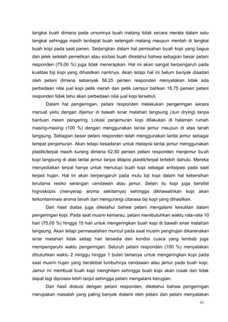 43
tangkai buah dimana pada umumnya buah matang tidak secara merata dalam satu
tangkai sehingga masih terdapat buah setengah matang maupun mentah di tangkai
buah kopi pada saat panen. Sedangkan dalam hal pemisahan buah kopi yang bagus
dan jelek setelah pemetikan atau sortasi buah diketahui bahwa sebagian besar petani
responden (75,00 %) juga tidak menerapkan. Hal ini akan sangat berpengaruh pada
kualitas biji kopi yang dihasilkan nantinya. Akan tetapi hal ini belum banyak disadari
oleh petani dimana sebanyak 56,25 persen responden menyatakan tidak ada
perbedaan nilai jual kopi petik merah dan petik campur bahkan 18,75 persen petani
responden tidak tahu akan perbedaan nilai jual kopi tersebut.
Dalam hal pengeringan, petani responden melakukan pengeringan secara
manual yaitu dengan dijemur di bawah sinar matahari langsung (sun drying) tanpa
bantuan mesin pengering. Lokasi penjemuran kopi dilakukan di halaman rumah
masing-masing (100 %) dengan menggunakan lantai jemur maupun di atas tanah
langsung. Sebagian besar petani responden telah menggunakan lantai jemur sebagai
tempat penjemuran. Akan tetapi kesadaran untuk melapisi lantai jemur menggunakan
plastik/terpal masih kurang dimana 62,50 persen petani responden menjemur buah
kopi langsung di atas lantai jemur tanpa dilapisi plastik/terpal terlebih dahulu. Mereka
menyediakan terpal hanya untuk menutupi buah kopi sebagai antisipasi pada saat
terjadi hujan. Hal ini akan berpengaruh pada mutu biji kopi dalam hal kebersihan
terutama resiko serangan cendawan atau jamur. Selain itu kopi juga bersifat
higroskopis (menyerap aroma sekitarnya) sehingga dikhawatirkan kopi akan
terkontaminasi aroma tanah dan mengurangi citarasa biji kopi yang dihasilkan.
Dari hasil diatas juga diketahui bahwa petani mengalami kesulitan dalam
pengeringan kopi. Pada saat musim kemarau, petani membutuhkan waktu rata-rata 10
hari (75,00 %) hingga 15 hari untuk mengeringkan buah kopi di bawah sinar matahari
langsung. Akan tetapi permasalahan muncul pada saat musim penghujan dikarenakan
sinar matahari tidak setiap hari tersedia dan kondisi cuaca yang lembab juga
mempengaruhi waktu pengeringan. Seluruh petani responden (100 %) menyatakan
dibutuhkan waktu 2 minggu hingga 1 bulan lamanya untuk mengeringkan kopi pada
saat musim hujan yang berakibat tumbuhnya cendawan atau jamur pada buah kopi.
Jamur ini membuat buah kopi menghitam sehingga buah kopi akan rusak dan tidak
dapat lagi diproses lebih lanjut sehingga petani mengalami kerugian.
Dari hasil diskusi dengan petani responden, diketahui bahwa pengeringan
merupakan masalah yang paling banyak dialami oleh petani dan petani menyatakan
 