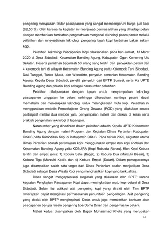 44
pengering merupakan faktor pascapanen yang sangat mempengaruhi harga jual kopi
(62,50 %). Oleh karena itu kegiatan ini menjawab permasalahan yang dihadapi petani
dengan memberikan tambahan pengetahuan mengenai teknologi pasca panen melalui
pelatihan dan mneyediakan teknologi pengering buah kopi berbahan bakar sekam
kopi.
Pelatihan Teknologi Pascapanen Kopi dilaksanakan pada hari Jum’at, 13 Maret
2020 di Desa Sidodadi, Kecamatan Banding Agung, Kabupaten Ogan Komering Ulu
Selatan. Peserta pelatihan berjumlah 50 orang yang terdiri dari perwakilan petani dari
4 kelompok tani di wilayah Kecamatan Banding Agung yaitu Kelompok Tani Sidodadi,
Dwi Tunggal, Tunas Muda, dan Wonotirto, penyuluh pertanian Kecamatan Banding
Agung, Kepala Desa Sidodadi, peneliti penyuluh dari BPTP Sumsel, serta Ka UPTD
Banding Agung dan praktisi kopi sebagai narasumber pelatihan.
Pelatihan dilaksanakan dengan tujuan untuk menyampaikan teknologi
pascapanen unggulan ke petani sehingga diharapkan nantinya petani dapat
memahami dan menerapkan teknologi untuk meningkatkan mutu kopi. Pelatihan ini
menggunakan metode Pembelajaran Orang Dewasa (POD) yang dilakukan secara
partisipatif melalui dua metode yaitu penyampaian materi dan diskusi di kelas serta
praktek pengenalan teknologi di lapangan.
Narasumber yang dihadirkan dalam pelatihan adalah Kepala UPTD Kecamatan
Banding Agung dengan materi Program dan Kegiatan Dinas Pertanian Kabupaten
OKUS pada Komoditas Kopi di Kabupaten OKUS. Pada tahun 2020, kegiatan utama
Dinas Pertanian adalah peremajaan kopi menggunakan empat klon kopi andalan dari
Kecamatan Banding Agung yaitu KOBURA (Kopi Robusta Ranau). Klon Kopi Kobura
terdiri dari empat jenis: 1) Kobura Satu (Bugel), 2) Kobura Dua (Marzuki Besar), 3)
Kobura Tiga (Marzuki Kecil), dan 4) Kobura Empat (Sutari). Dalam pemaparannya
juga disampaikan salah satu target dari Dinas Pertanian adalah menjadikan Desa
Sidodadi sebagai Desa Wisata Kopi yang menghasilkan kopi yang berkualitas.
Dinas sangat mengapresisasi kegiatan yang dilakukan oleh BPTP karena
kegiatan Pengkajian Pascapanen Kopi dapat meningkatkan mutu kopi petani di Desa
Sidodadi. Selain itu aplikasi alat pengering kopi yang dirakit oleh Tim BPTP
diharapkan dapat mengatasi permasalahan penundaan pengeringan. Alat pengering
yang dirakit oleh BPTP menginspirasi Dinas untuk juga memberikan bantuan alsin
pascapanen berupa mesin pengering tipe Dome Dryer dan pengemas ke petani.
Materi kedua disampaikan oleh Bapak Muhammad Kholis yang merupakan
 