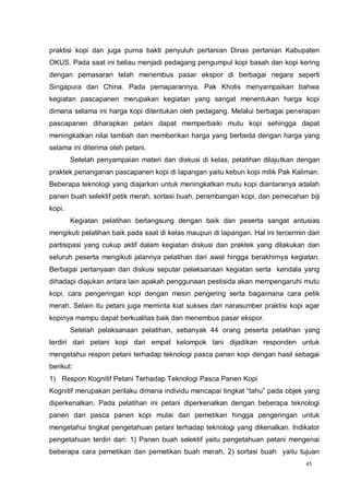 45
praktisi kopi dan juga purna bakti penyuluh pertanian Dinas pertanian Kabupaten
OKUS. Pada saat ini beliau menjadi pedagang pengumpul kopi basah dan kopi kering
dengan pemasaran telah menembus pasar ekspor di berbagai negara seperti
Singapura dan China. Pada pemaparannya, Pak Kholis menyampaikan bahwa
kegiatan pascapanen merupakan kegiatan yang sangat menentukan harga kopi
dimana selama ini harga kopi ditentukan oleh pedagang. Melalui berbagai penerapan
pascapanen diharapkan petani dapat memperbaiki mutu kopi sehingga dapat
meningkatkan nilai tambah dan memberikan harga yang berbeda dengan harga yang
selama ini diterima oleh petani.
Setelah penyampaian materi dan diskusi di kelas, pelatihan dilajutkan dengan
praktek penanganan pascapanen kopi di lapangan yaitu kebun kopi milik Pak Kaliman.
Beberapa teknologi yang diajarkan untuk meningkatkan mutu kopi diantaranya adalah
panen buah selektif petik merah, sortasi buah, perambangan kopi, dan pemecahan biji
kopi.
Kegiatan pelatihan berlangsung dengan baik dan peserta sangat antusias
mengikuti pelatihan baik pada saat di kelas maupun di lapangan. Hal ini tercermin dari
partisipasi yang cukup aktif dalam kegiatan diskusi dan praktek yang dilakukan dan
seluruh peserta mengikuti jalannya pelatihan dari awal hingga berakhirnya kegiatan.
Berbagai pertanyaan dan diskusi seputar pelaksanaan kegiatan serta kendala yang
dihadapi diajukan antara lain apakah penggunaan pestisida akan mempengaruhi mutu
kopi, cara pengeringan kopi dengan mesin pengering serta bagaimana cara petik
merah. Selain itu petani juga meminta kiat sukses dari narasumber praktisi kopi agar
kopinya mampu dapat berkualitas baik dan menembus pasar ekspor.
Setelah pelaksanaan pelatihan, sebanyak 44 orang peserta pelatihan yang
terdiri dari petani kopi dari empat kelompok tani dijadikan responden untuk
mengetahui respon petani terhadap teknologi pasca panen kopi dengan hasil sebagai
berikut:
1) Respon Kognitif Petani Terhadap Teknologi Pasca Panen Kopi
Kognitif merupakan perilaku dimana individu mencapai tingkat “tahu” pada objek yang
diperkenalkan. Pada pelatihan ini petani diperkenalkan dengan beberapa teknologi
panen dan pasca panen kopi mulai dari pemetikan hingga pengeringan untuk
mengetahui tingkat pengetahuan petani terhadap teknologi yang dikenalkan. Indikator
pengetahuan terdiri dari: 1) Panen buah selektif yaitu pengetahuan petani mengenai
beberapa cara pemetikan dan pemetikan buah merah, 2) sortasi buah yaitu tujuan
 