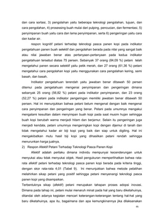46
dan cara sortasi, 3) pengolahan yaitu beberapa teknologi pengolahan, tujuan, dan
cara pengolahan, 4) prosessing buah mulai dari pulping, pencucian, dan fermentasi, 5)
penyimpanan buah yaitu cara dan lama penyimpanan, serta 6) pengeringan yaitu cara
dan kadar air.
respon kognitif petani terhadap teknologi pasca panen kopi pada indikator
pengetahuan panen buah selektif dan pengolahan berada pada nilai yang sangat baik
atau nilai jawaban benar atas pertanyaan-pertanyaan pada kedua indikator
pengetahuan tersebut diatas 75 persen. Sebanyak 37 orang (84,09 %) petani telah
mengetahui panen secara selektif yaitu petik merah, dan 27 orang (61,36 %) petani
mengetahui cara pengolahan kopi yaitu menggunakan cara pengolahan kering, semi
basah, dan basah.
Indikator pengetahuan terendah yaitu jawaban benar dibawah 50 persen
ditemui pada pengetahuan mengenai penyimpanan dan pengeringan dimana
sebanyak 25 orang (56,82 %) petani pada indikator penyimpanan, dan 23 orang
(52,27 %) petani pada indikator pengeringan memiliki jawaban benar dibawah 50
persen. Hal ini menunjukkan bahwa petani belum mengenal dengan baik mengenai
cara penyimpanan dan pengeringan yang benar. Petani pada umumnya mengakui
mengalami kesulitan dalam menyimpan buah kopi pada saat musim hujan sehingga
buah kopi berubah warna menjadi hitam dan berjamur. Selain itu pengeringan juga
menjadi kendala, petani umumnya mengeringkan kopi dengan dijemur di tanah dan
tidak mengetahui kadar air biji kopi yang baik dan siap untuk digiling. Hal ini
mengakibatkan mutu hasil biji kopi yang dihasilkan petani rendah sehingga
menurunkan harga jualnya.
2) Respon Afektif Petani Terhadap Teknologi Pasca Panen Kopi
Afektif adalah perilaku dimana individu mempunyai kecenderungan untuk
menyukai atau tidak menyukai objek. Hasil pengukuran memperlihatkan bahwa rata-
rata afektif petani terhadap teknologi pasca panen kopi berada pada kriteria tinggi,
dengan skor rata-rata 4,01 (Tabel 9). Ini menunjukkan bahwa metode pelatihan
melahirkan sikap petani yang positif sehingga petani menyenangi teknologi pasca
panen kopi yang disampaikan.
Terbentuknya sikap (afektif) petani merupakan tahapan proses adopsi inovasi.
Dimana pada tahap ini, petani mulai menaruh minat pada hal yang baru diketahuinya,
ditandai oleh adanya kegiatan mencari keterangan-keterangan tentang hal-hal yang
baru diketahuinya, apa itu, bagaimana dan apa kemungkinannya jika dilaksanakan
 
