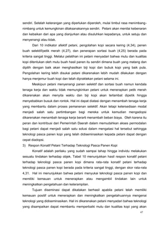 47
sendiri. Setelah keterangan yang diperlukan diperoleh, mulai timbul rasa menimbang-
nimbang untuk kemungkinan dilaksanakannya sendiri. Petani akan menilai kebenaran
dan kebaikan dari apa yang dianjurkan atau disuluhkan kepadanya, untuk setuju dan
menyenangi atau tidak.
Dari 10 indikator afektif petani, pengolahan kopi secara kering (4,34), penen
buah selektif/petik merah (4,27), dan penerapan sortasi buah (4,25) berada pada
kriteria sangat tinggi. Melalui pelatihan ini petani menyadari bahwa mutu dan kualitas
kopi ditentukan oleh mutu buah hasil panen itu sendiri dimana buah yang matang dan
dipilih dengan baik akan menghasilkan biji kopi dan bubuk kopi yang baik pula.
Pengolahan kering lebih disukai petani dikarenakan lebih mudah dilakukan dengan
hanya menjemur buah kopi dan telah dipraktekan petani selama ini.
Meskipun petani menyenangi panen selektif dan sortasi buah namun kendala
tenaga kerja dan waktu tidak memungkinkan petani untuk menerapkan petik merah
dikarenakan akan menyita waktu dan biji kopi akan terlambat dipetik hingga
menyebabkan busuk dan rontok. Hal ini dapat diatasi dengan menambah tenaga kerja
yang membantu dalam proses pemanenan selektif. Akan tetapi ketersediaan modal
menjadi salah satu pertimbangan bagi mereka untuk kemudian mengadopsi
dikarenakan menambah tenaga kerja berarti menambah beban biaya. Oleh karena itu
peran dan kontribusi dari Pemerintah Daerah dalam memudahkan akses permodalan
bagi petani dapat menjadi salah satu solusi dalam mengatasi hal tersebut sehingga
teknologi pasca panen kopi yang telah didiseminasikan kepada petani dapat dengan
cepat diadopsi.
3) Respon Konatif Petani Terhadap Teknologi Pasca Panen Kopi
Konatif adalah perilaku yang sudah sampai tahap hingga individu melakukan
sesuatu tindakan terhadap objek. Tabel 10 menunjukkan hasil respon konatif petani
terhadap teknologi pasca panen kopi dimana rata-rata konatif petani terhadap
teknologi pasca panen kopi berada pada kriteria sangat tinggi, dengan skor rata-rata
4,31. Hal ini menunjukkan bahwa petani menyukai teknologi pasca panen kopi dan
memiliki kemauan untuk menerapkan atau mengambil tindakan lain untuk
meningkatkan pengetahuan dan keterampilan.
Tujuan diseminasi dapat dikatakan berhasil apabila petani telah memiliki
kemauan positif untuk menerapkan dan meningkatkan pengetahuannya mengenai
teknologi yang didiseminasikan. Hal ini dikarenakan petani menyadari bahwa teknologi
yang disampaikan dapat membantu memperbaiki mutu dan kualitas kopi yang akan
 