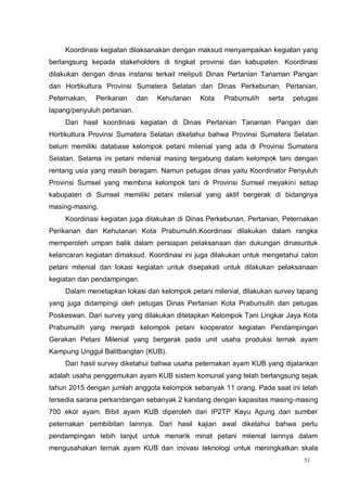 51
Koordinasi kegiatan dilaksanakan dengan maksud menyampaikan kegiatan yang
berlangsung kepada stakeholders di tingkat provinsi dan kabupaten. Koordinasi
dilakukan dengan dinas instansi terkait meliputi Dinas Pertanian Tanaman Pangan
dan Hortikultura Provinsi Sumatera Selatan dan Dinas Perkebunan, Pertanian,
Peternakan, Perikanan dan Kehutanan Kota Prabumulih serta petugas
lapang/penyuluh pertanian.
Dari hasil koordinasi kegiatan di Dinas Pertanian Tanaman Pangan dan
Hortikultura Provinsi Sumatera Selatan diketahui bahwa Provinsi Sumatera Selatan
belum memiliki database kelompok petani milenial yang ada di Provinsi Sumatera
Selatan. Selama ini petani milenial masing tergabung dalam kelompok tani dengan
rentang usia yang masih beragam. Namun petugas dinas yaitu Koordinator Penyuluh
Provinsi Sumsel yang membina kelompok tani di Provinsi Sumsel meyakini setiap
kabupaten di Sumsel memiliki petani milenial yang aktif bergerak di bidangnya
masing-masing.
Koordinasi kegiatan juga dilakukan di Dinas Perkebunan, Pertanian, Peternakan
Perikanan dan Kehutanan Kota Prabumulih.Koordinasi dilakukan dalam rangka
memperoleh umpan balik dalam persiapan pelaksanaan dan dukungan dinasuntuk
kelancaran kegiatan dimaksud. Koordinasi ini juga dilakukan untuk mengetahui calon
petani milenial dan lokasi kegiatan untuk disepakati untuk dilakukan pelaksanaan
kegiatan dan pendampingan.
Dalam menetapkan lokasi dan kelompok petani milenial, dilakukan survey lapang
yang juga didampingi oleh petugas Dinas Pertanian Kota Prabumulih dan petugas
Poskeswan. Dari survey yang dilakukan ditetapkan Kelompok Tani Lingkar Jaya Kota
Prabumulih yang menjadi kelompok petani kooperator kegiatan Pendampingan
Gerakan Petani Milenial yang bergerak pada unit usaha produksi ternak ayam
Kampung Unggul Balitbangtan (KUB).
Dari hasil survey diketahui bahwa usaha peternakan ayam KUB yang dijalankan
adalah usaha penggemukan ayam KUB sistem komunal yang telah berlangsung sejak
tahun 2015 dengan jumlah anggota kelompok sebanyak 11 orang. Pada saat ini telah
tersedia sarana perkandangan sebanyak 2 kandang dengan kapasitas masing-masing
700 ekor ayam. Bibit ayam KUB diperoleh dari IP2TP Kayu Agung dan sumber
peternakan pembibitan lainnya. Dari hasil kajian awal diketahui bahwa perlu
pendampingan lebih lanjut untuk menarik minat petani milenial lainnya dalam
mengusahakan ternak ayam KUB dan inovasi teknologi untuk meningkatkan skala
 