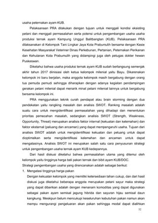 52
usaha peternakan ayam KUB.
Pelaksanaan PRA dilakukan dengan tujuan untuk menggali kondisi eksisting
petani dan menggali permasalahan serta potensi untuk pengembangan usaha usaha
produksi ternak ayam Kampung Unggul Balitbangtan (KUB). Pelaksanaan PRA
dilaksanakan di Kelompok Tani Lingkar Jaya Kota Prabumulih bersama dengan Kasie
Kesehatan Masyarakat Veteriner Dinas Perkebunan, Pertanian, Peternakan Perikanan
dan Kehutanan Kota Prabumulih yang didampingi juga oleh petugas dokter hewan
Puskeswan.
Diketahui bahwa usaha produksi ternak ayam KUB sudah berlangsung semenjak
akhir tahun 2017 diinisiasi oleh ketua kelompok milenial yaitu Bayu. Dikarenakan
kelompok ini baru berjalan, maka anggota kelompok masih bergabung dengan orang
tua pemuda pemudi sehingga diharapkan dengan adanya kegiatan pendampingan
gerakan petani milenial dapat menarik minat petani milenial lainnya untuk bergabung
bersama kelompok ini.
PRA menggunakan teknik curah pendapat atau brain storming dengan dua
pendekatan yaitu rangking masalah dan analisis SWOT. Ranking masalah adalah
suatu cara untuk mengidentifikasi permasalahan yang dihadapi dan menentukan
prioritas pemecahan masalah, sedangkan analisis SWOT (Strength, Weakness,
Opportunity, Threat) merupakan analisis faktor internal (kekuatan dan kelemahan) dan
faktor eksternal (peluang dan ancaman) yang dapat mempengaruhi usaha. Tujuan dari
analisis SWOT adalah untuk mengidentifikasi kekuatan dan peluang untuk dapat
dioptimalkan serta mengidentifikasi kelemahan dan ancaman untuk dapat
mengatasinya. Analisis SWOT ini merupakan salah satu cara penyusunan strategi
untuk pengembangan usaha ternak ayam KUB kedepannya.
Dari hasil diskusi diketahui bahwa permasalahan utama yang ditemui oleh
kelompok yaitu tingginya harga beli pakan ternak dan bibit ayam KUB/DOC.
Strategi pengembangan usaha yang direncanakan adalah sebagai berikut:
1. Mengatasi tingginya harga pakan
Dengan kekuatan kelompok yang memiliki ketersediaan lahan cukup, dan dari hasil
diskusi juga diketahui beberapa anggota merupakan petani sayur maka strategi
yang dapat diberikan adalah dengan menanam komoditas yang dapat digunakan
sebagai pakan ayam semisal jagung hibrida dan sayuran hijau semisal daun
kangkung. Meskipun belum mencukupi keseluruhan kebutuhan pakan namun akan
mampu mengurangi pengeluaran akan pakan sehingga modal dapat dialihkan
 