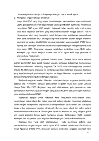 53
untuk pengeluaran lainnya untuk pengembangan usaha ternak ayam.
2. Mengatasi tingginya harga bibit DOC
Harga bibit DOC yang tinggi dapat diatasi dengan memperbesar skala usaha dari
usaha penggemukan ayam saja menjadi usaha pembibitan ayam atau melakukan
pembibitan DOC ayam KUB sendiri. Kelompok telah memiliki satu buah mesin
tetas telur kapasitas 500 butir yang belum termanfaatkan hingga saat ini. Hal ini
dikarenakan telur yang diproduksi masih terbatas dan terbatasnya pengetahuan
akan cara penetasan telur. Strategi yang dapat diberikan adalah dengan membeli
telur fertil ke sumber bibit DOC terpercaya yaitu salah satunya adalah IP2TP Kayu
Agung, dan kelompok diberikan pelatihan dan pendampingan mengenai penetasan
telur ayam KUB. Diharapkan dengan melakukan pembibitan ayam KUB maka
kelompok juga dapat menjadi sumber bibit DOC ayam KUB bagi peternak di
wilayah Kota Prabumulih.
Dikarenakan terjadinya pandemi Corona Virus Disease 2019 maka seluruh
jajaran pemerintah baik pusat maupun daerah termasuk didalamnya Kementerian
Pertanian melakukan refocusing anggaran TA. 2020 untuk menanggulangi pandemi
COVID-19. Refocusing anggaran ini berdampak pada pemotongan anggaran kegiatan
yang juga berdampak pada output kegiatan sehingga dilakukan penyesuaian kembali
dengan mengurangi output dan tahapan kegiatan.
Realisasi anggaran setelah dilakukan revisi pemotongan anggaran terakhir yaitu
sebesar Rp. 7.198.000,- dengan pelaksanaan kegiatan mulai dari Bulan Januari
hingga Bulan Mei 2020. Kegiatan yang telah dilaksanakan yaitu penyusunan dan
pembahasan RDHP dilanjutkan dengan penyusunan RODHP sesuai dengan masukan
pada saat pembahasan RDHP.
Koordinasi dengan Dinas Pertanian Kota Prabumulih dilaksanakan untuk
menentukan calon lokasi dan calon kelompok petani milenial. Koordinasi dilakukan
dalam rangka memperoleh umpan balik dalam persiapan pelaksanaan dan dukungan
dinas untuk kelancaran kegiatan dimaksud. Survey calon lokasi dan calon petani
milenial ditentukan Kelompok Tani Lingkar Jaya Kota Prabumulih yang bergerak pada
unit usaha produksi ternak ayam Kampung Unggul Balitbangtan (KUB) sebagai
kelompok tani kooperator pada kegiatan Pendampingan Gerakan Petani Milenial.
Kegiatan lain yang telah dilaksanakan yaitu identifikasi potensi dan
permasalahan pengembangan usaha ayam KUB melalui pendekatan Participatory
Rural Appraisal (PRA). PRA dilakukan dengan melibatkan anggota kelompok tani
 