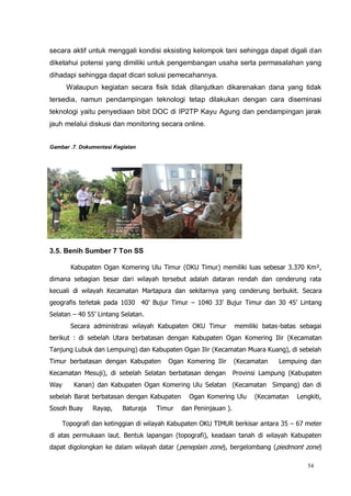 54
secara aktif untuk menggali kondisi eksisting kelompok tani sehingga dapat digali dan
diketahui potensi yang dimiliki untuk pengembangan usaha serta permasalahan yang
dihadapi sehingga dapat dicari solusi pemecahannya.
Walaupun kegiatan secara fisik tidak dilanjutkan dikarenakan dana yang tidak
tersedia, namun pendampingan teknologi tetap dilakukan dengan cara diseminasi
teknologi yaitu penyediaan bibit DOC di IP2TP Kayu Agung dan pendampingan jarak
jauh melalui diskusi dan monitoring secara online.
Gambar .7. Dokumentasi Kegiatan
3.5. Benih Sumber 7 Ton SS
Kabupaten Ogan Komering Ulu Timur (OKU Timur) memiliki luas sebesar 3.370 Km²,
dimana sebagian besar dari wilayah tersebut adalah dataran rendah dan cenderung rata
kecuali di wilayah Kecamatan Martapura dan sekitarnya yang cenderung berbukit. Secara
geografis terletak pada 1030 40’ Bujur Timur – 1040 33’ Bujur Timur dan 30 45’ Lintang
Selatan – 40 55’ Lintang Selatan.
Secara administrasi wilayah Kabupaten OKU Timur memiliki batas-batas sebagai
berikut : di sebelah Utara berbatasan dengan Kabupaten Ogan Komering Ilir (Kecamatan
Tanjung Lubuk dan Lempuing) dan Kabupaten Ogan Ilir (Kecamatan Muara Kuang), di sebelah
Timur berbatasan dengan Kabupaten Ogan Komering Ilir (Kecamatan Lempuing dan
Kecamatan Mesuji), di sebelah Selatan berbatasan dengan Provinsi Lampung (Kabupaten
Way Kanan) dan Kabupaten Ogan Komering Ulu Selatan (Kecamatan Simpang) dan di
sebelah Barat berbatasan dengan Kabupaten Ogan Komering Ulu (Kecamatan Lengkiti,
Sosoh Buay Rayap, Baturaja Timur dan Peninjauan ).
Topografi dan ketinggian di wilayah Kabupaten OKU TIMUR berkisar antara 35 – 67 meter
di atas permukaan laut. Bentuk lapangan (topografi), keadaan tanah di wilayah Kabupaten
dapat digolongkan ke dalam wilayah datar (peneplain zone), bergelombang (piedmont zone)
 