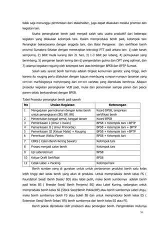 56
tidak saja menunggu permintaan dari stakeholder, juga dapat dilakukan melalui promosi dan
kegiatan lain.
Usaha penangkaran benih padi menjadi salah satu usaha produktif dari beberapa
kegiatan yang dilakukan kelompok tani. Dalam memproduksi benih padi, kelompok tani
Penangkar bekerjasama dengan anggota tani, dan Balai Pengawas dan sertifikasi benih
provinsi Sumatera Selatan dengan menerapkan teknologi PTT padi antara lain: 1) olah tanah
sempurna, 2) bibit muda kurang dari 21 hari, 3) 1-3 bibit per lubang, 4) pemupukan yang
berimbang, 5) pengairan basah kering dan 6) pengendalian gulma dan OPT yang optimal, dan
7) adanya kegiatan roguing oleh kelompok tani atas bimbingan BPSB dan BPTP Sumsel.
Salah satu syarat benih bermutu adalah tingkat kemurnian genetic yang tinggi, oleh
karena itu rouging perlu dilakukan dengan tujuan membuang rumpun-rumpun tanaman yang
cirri-ciri marfologisnya menyimpang dari ciri-ciri varietas yang diproduksi benihnya. Adapun
prosedur kegiatan penangkaran VUB padi, mulai dari persemaian sampai panen dan pasca
panen selalu berkoordinasi dengan BPSB.
Tabel Prosedur penangkar benih padi sawah
No Uraian Kegiatan Keterangan
1 Mengajukan permohonan dengan kelas benih
untuk penangkaran (BD, BP, BR)
Koord BPSB, lampirkan
sertifikasi benih
2 Menentukan tanggal semai, tanggal tanam Koord BPSB
3 Pemeriksaan I (Umur 1 bulan) BPSB + Kelompok tani +BPTP
4 Pemeriksaan II ( Umur Primordia) BPSB + Kelompok tani + BPTP
5 Pemeriksaan III (Keluar Malai) + Rouging BPSB + Kelompok tani +BPTP
6 Penentuan Waktu Panen BPSB + Kelompok tani
7 CBKS ( Calon Benih Kering Sawah) Kelompok tani
8 Proses menjadi calon benih Kelompok tani
9 Uji Laboratorium BPSB
10 Keluar Draft Sertifikat BPSB
11 Cetak Label + Packing Kelompol tani
Benih sumber yang di gunakan untuk untuk pertanaman produksi benih satu kelas
lebih tinggi dari kelas benih yang akan di produksi. Untuk memproduksi benih kelas FS (
Foundation Seed/ Benih Dasar/ BD) atau label putih, maka benih sumbernya adalah benih
padi kelas BS ( Breeder Seed/ Benih Penjenis/ BS) atau Label Kuning, sedangkan untuk
memproduksi benih kelas SS (Stock Seed/Benih Pokok/BP) atau benih sumbernya Label Ungu,
maka benih sumbernya boleh FS atau boleh BS dan untuk memproduksi benih kelas ES (
Extension Seed/ Benih Sebar/ BR) benih sumbernya dari benih kelas SS atau FS.
Benih pokok diproduksi oleh produsen atau penangkar benih. Pengendalian mutunya
 