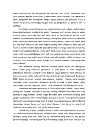 57
melalui sertifikasi oleh Balai Pengawasan dan Sertifikasi Benih (BPSB). Pengawasan mutu
benih memiliki peranan utama dalam produksi benih. Semua tahapan dari perbanyakan
benih, pengolahan dan penyimpanan sampai kepada distribusi dan pemasaran harus di
lakukan pengawasan, meliputi (1) pengujian mutu, (2) pengawasan, (3) peraturan dan (4)
sertifikasi.
Keberhasilan pengembangan varietas unggul ditentukan oleh berbagai aspek, terutama
ketersediaan benih dan mutu benih itu sendiri. Penggunaan benih bermutu tinggi merupakan
prasyarat utama dalam budi daya padi. Oleh karena itu, pengembangan varietas unggul
menuntut penyediaan benih yang bermutu tinggi dalam jumlah yang cukup dan tersedia tepat
waktu. Sistem jalur benih antar lokasi dan antar musim (Jabalsim) seperti pada kedelai dapat
pula dijalankan pada padi yang akan berperan penting dalam penyediaan benih dari satu
musim ke musim berikutnya dan antar petani bahkan lokasi. Sehingga risiko menurunnya daya
tumbuh benih dapat dihindari dan sumber benih dekat dengan lokasi pengembangan padi. Ke
depan, untuk memenuhi kebutuhan benih padi yang tepat varietas, tepat jumlah, tepat mutu,
tepat tempat, dan tepat waktu, sistem Jabalsim perlu dikembangkan melalui pembinaan para
penangkar benih atau dalam sistem produksi benih berbasis komunitas (community-based
seed production).
Balai Pengkajian Teknologi Pertanian Sumatera Selatan melalui Unit Penangkaran
Benih Sumber yang melakukan pertanaman di lokasi petani ini sudah menginisiasi
terbentuknya kelompok penangkar benih. Beberapa upaya pembinaan telah dilakukan ke
kelompok tersebut melalui pertemuan kelompok yang dihadiri juga oleh penyuluh dan petugas
BPSB. Selain pertemuan tersebut juga dilakukan pelatihan. Pelatihan yang diberikan
diutamakan untuk memberikan pemahaman kepada kelompok tersebut tahapan dalam
memproduksi benih dan bagaimana prosedur untuk memperoleh sertifikasi benih dari BPSB.
Keberadaan penangkar benih ditingkat petani adalah cukup penting, karena melalui
penangkaran ini petani mendapatkan informasi tentang keberadaan benih-benih baru yang
berproduksi tinggi, terutama varietas unggul dan petani dapat memperoleh langsung benih
yang berkualitas tanpa harus mencari kepasar. Selanjutnya banyak keuntungan lainnya adalah
keuntungan yang dirasakan harga benih di tingkat penangkaran biasanya lebih rendah bila
dibandingkan dengan harga benih yang dijual dipasaran, oleh karena itu petanil ebih
cenderung menggunakan benih yang berasal dari penangkar.
Kendala yang dihadapi penangkar selama ini adalah kurang perhatian dan pembinaan
dari pemerintah terhadap keberadaan penangkar benih, akibat benih yang dihasilkan oleh
penangkar sering tidak lolos pada saat uji laboratorium yang dilakukan oleh petugas
perbenihan sebagai salah satu syarat untuk benih tersebut dapat disertifikasi, kemudian juga
 