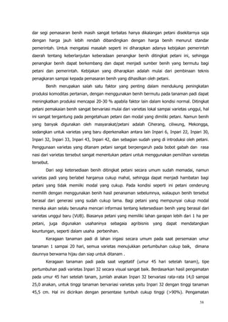 58
dar segi pemasaran benih masih sangat terbatas hanya dikalangan petani disekitarnya saja
dengan harga jauh lebih rendah dibandingkan dengan harga benih menurut standar
pemerintah. Untuk mengatasi masalah seperti ini diharapkan adanya kebijakan pemerintah
daerah tentang keberlanjutan keberadaan penangkar benih ditingkat petani ini, sehingga
penangkar benih dapat berkembang dan dapat menjadi sumber benih yang bermutu bagi
petani dan pemerintah. Kebijakan yang diharapkan adalah mulai dari pembinaan teknis
penagkaran sampai kepada pemasaran benih yang dihasilkan oleh petani.
Benih merupakan salah satu faktor yang penting dalam mendukung peningkatan
produksi komoditas pertanian, dengan menggunakan benih bermutu pada tanaman padi dapat
meningkatkan produksi mencapai 20-30 % apabila faktor lain dalam kondisi normal. Ditingkat
petani pemakaian benih sangat bervariasi mulai dari varietas lokal sampai varietas unggul, hal
ini sangat tergantung pada pengetahuan petani dan modal yang dimiliki petani. Namun benih
yang banyak digunakan oleh masyarakat/petani adalah Ciherang, ciliwung, Mekongga,
sedangkan untuk varietas yang baru diperkenalkan antara lain Inpari 6, Inpari 22, Inpari 30,
Inpari 32, Inpari 33, Inpari 43, Inpari 42, dan sebagian sudah yang di introduksi oleh petani.
Penggunaan varietas yang ditanam petani sangat berpengaruh pada bobot gabah dan rasa
nasi dari varietas tersebut sangat menentukan petani untuk menggunakan pemilihan vareietas
tersebut.
Dari segi ketersediaan benih ditingkat petani secara umum sudah memadai, namun
varietas padi yang berlabel harganya cukup mahal, sehingga dapat menjadi hambatan bagi
petani yang tidak memiiki modal yang cukup. Pada kondisi seperti ini petani cenderung
memilih dengan menggunakan benih hasil penanaman sebelumnya, walaupun benih tersebut
berasal dari generasi yang sudah cukup lama. Bagi petani yang mempunyai cukup modal
mereka akan selalu berusaha mencari informasi tentang ketersediaan benih yang berasal dari
varietas unggul baru (VUB). Biasanya petani yang memiliki lahan garapan lebih dari 1 ha per
petani, juga digunakan usahaninya sebagaia agribisnis yang dapat mendatangkan
keuntungan, seperti dalam usaha perbenihan.
Keragaan tanaman padi di lahan irigasi secara umum pada saat persemaian umur
tanaman 1 sampai 20 hari, semua varietas menujukkan pertumbuhan cukup baik, dimana
daunnya berwarna hijau dan siap untuk ditanam .
Keragaan tanaman padi pada saat vegetatif (umur 45 hari setelah tanam), tipe
pertumbuhan padi varietas Inpari 32 secara visual sangat baik. Berdasarkan hasil pengamatan
pada umur 45 hari setelah tanam, jumlah anakan Inpari 32 bervariasi rata-rata 14,0 sampai
25,0 anakan, untuk tinggi tanaman bervariasi varietas yaitu Inpari 32 dengan tinggi tanaman
45,5 cm. Hal ini dicirikan dengan persentase tumbuh cukup tinggi (>90%). Pengamatan
 