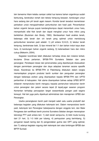 61
lain berwarna hitam kelabu sampai coklat tua karena bahan organiknya sudah
berkurang, berstruktur remah dan tekstur lempung berpasir, kandungan unsur
hara sedang dan pH tanah agak masam. Kondisi tanah tersebut memerlukan
perbaikan untuk mengoptimalkan pertumbuhan dan hasil padi. Penambahan
bahan organik berupa pupuk kandang/kompos dapat menambah unsur hara,
memperbaiki sifat fisik tanah dan dapat mengikat unsur hara mikro yang
berlebihan (Buckman dan Brady, 1982). Berdasarkan hasil analisis tanah,
beberapa sifat tanah dan ciri tanah yang optimal untuk mendukung
pertumbuhan tanaman padi adalah :1) pH antara 5,5-6,5, 2) tekstur tanah
lempung, berdrainase baik, 3) tipe mineral liat 1:1 dan bahan induk kaya akan
hara, 4) kandungan bahan organik sedang, 5) ketersediaan hara dan mikro
cukup (Makarim, 2004).
Kegiatan koordinasi telah dilakukan terhadap dinas dan instansi terkait,
terutama Dinas pertanian, BPSB-TPH Sumatera Selatan dan para
penangkar. Penetapan lokasi dan jenis/varietas yang diperbanyak disesuaikan
dengan permintaan penangkar dan daya adaptasi tanaman secara spesifik
lokasi. Koordinasi ke BPSB-TPH di Palembang dilakukan dalam rangka
memantapkan program produksi benih sumber dan penguatan penangkar
dengan beberapa arahan yang disampaikan kepala BPSB-TPH dan UPTD
perbenihan di kabupaten. Hal utama disampaikan bahwa setiap UPBS BPTP
didaerah memproduksi benih mengacu kepada pemenuhan kebutuhan benih
untuk penangkar dan petani secara tepat (6 tepat),agar sasaran program
Kementan terhadap pencapaian target swasembada pangan padi segera
terwujut. Hal lain juga perlu diperkuat administrasi dan manajemen UPBS dan
Penangkar.
Usaha penangkaran benih padi menjadi salah satu usaha produktif dari
beberapa kegiatan yang dilakukan kelompok tani. Dalam memproduksi benih
padi, kelompok tani Penangkar bekerjasama dengan anggota tani, dan Balai
Pengawas dan sertifikasi benih provinsi Sumatera Selatan dengan menerapkan
teknologi PTT padi antara lain: 1) olah tanah sempurna, 2) bibit muda kurang
dari 21 hari, 3) 1-3 bibit per lubang, 4) pemupukan yang berimbang, 5)
pengairan basah kering dan 6) pengendalian gulma dan OPT yang optimal,
dan 7) adanya kegiatan roguing oleh kelompok tani atas bimbingan BPSB dan
BPTP Sumsel.
 