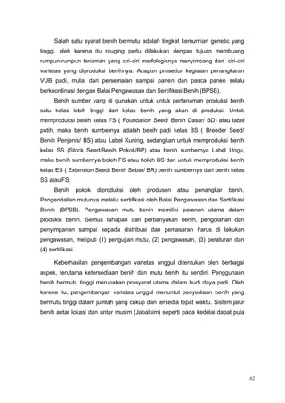 62
Salah satu syarat benih bermutu adalah tingkat kemurnian genetic yang
tinggi, oleh karena itu rouging perlu dilakukan dengan tujuan membuang
rumpun-rumpun tanaman yang ciri-ciri marfologisnya menyimpang dari ciri-ciri
varietas yang diproduksi benihnya. Adapun prosedur kegiatan penangkaran
VUB padi, mulai dari persemaian sampai panen dan pasca panen selalu
berkoordinasi dengan Balai Pengawasan dan Sertifikasi Benih (BPSB).
Benih sumber yang di gunakan untuk untuk pertanaman produksi benih
satu kelas lebih tinggi dari kelas benih yang akan di produksi. Untuk
memproduksi benih kelas FS ( Foundation Seed/ Benih Dasar/ BD) atau label
putih, maka benih sumbernya adalah benih padi kelas BS ( Breeder Seed/
Benih Penjenis/ BS) atau Label Kuning, sedangkan untuk memproduksi benih
kelas SS (Stock Seed/Benih Pokok/BP) atau benih sumbernya Label Ungu,
maka benih sumbernya boleh FS atau boleh BS dan untuk memproduksi benih
kelas ES ( Extension Seed/ Benih Sebar/ BR) benih sumbernya dari benih kelas
SS atau FS.
Benih pokok diproduksi oleh produsen atau penangkar benih.
Pengendalian mutunya melalui sertifikasi oleh Balai Pengawasan dan Sertifikasi
Benih (BPSB). Pengawasan mutu benih memiliki peranan utama dalam
produksi benih. Semua tahapan dari perbanyakan benih, pengolahan dan
penyimpanan sampai kepada distribusi dan pemasaran harus di lakukan
pengawasan, meliputi (1) pengujian mutu, (2) pengawasan, (3) peraturan dan
(4) sertifikasi.
Keberhasilan pengembangan varietas unggul ditentukan oleh berbagai
aspek, terutama ketersediaan benih dan mutu benih itu sendiri. Penggunaan
benih bermutu tinggi merupakan prasyarat utama dalam budi daya padi. Oleh
karena itu, pengembangan varietas unggul menuntut penyediaan benih yang
bermutu tinggi dalam jumlah yang cukup dan tersedia tepat waktu. Sistem jalur
benih antar lokasi dan antar musim (Jabalsim) seperti pada kedelai dapat pula
 