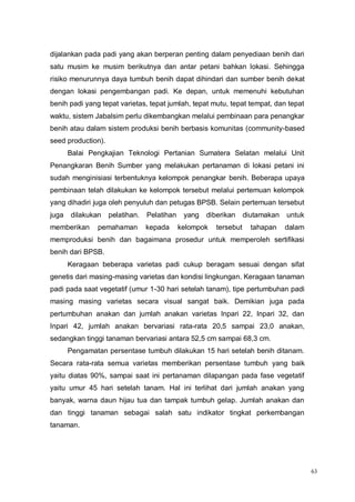 63
dijalankan pada padi yang akan berperan penting dalam penyediaan benih dari
satu musim ke musim berikutnya dan antar petani bahkan lokasi. Sehingga
risiko menurunnya daya tumbuh benih dapat dihindari dan sumber benih dekat
dengan lokasi pengembangan padi. Ke depan, untuk memenuhi kebutuhan
benih padi yang tepat varietas, tepat jumlah, tepat mutu, tepat tempat, dan tepat
waktu, sistem Jabalsim perlu dikembangkan melalui pembinaan para penangkar
benih atau dalam sistem produksi benih berbasis komunitas (community-based
seed production).
Balai Pengkajian Teknologi Pertanian Sumatera Selatan melalui Unit
Penangkaran Benih Sumber yang melakukan pertanaman di lokasi petani ini
sudah menginisiasi terbentuknya kelompok penangkar benih. Beberapa upaya
pembinaan telah dilakukan ke kelompok tersebut melalui pertemuan kelompok
yang dihadiri juga oleh penyuluh dan petugas BPSB. Selain pertemuan tersebut
juga dilakukan pelatihan. Pelatihan yang diberikan diutamakan untuk
memberikan pemahaman kepada kelompok tersebut tahapan dalam
memproduksi benih dan bagaimana prosedur untuk memperoleh sertifikasi
benih dari BPSB.
Keragaan beberapa varietas padi cukup beragam sesuai dengan sifat
genetis dari masing-masing varietas dan kondisi lingkungan. Keragaan tanaman
padi pada saat vegetatif (umur 1-30 hari setelah tanam), tipe pertumbuhan padi
masing masing varietas secara visual sangat baik. Demikian juga pada
pertumbuhan anakan dan jumlah anakan varietas Inpari 22, Inpari 32, dan
Inpari 42, jumlah anakan bervariasi rata-rata 20,5 sampai 23,0 anakan,
sedangkan tinggi tanaman bervariasi antara 52,5 cm sampai 68,3 cm.
Pengamatan persentase tumbuh dilakukan 15 hari setelah benih ditanam.
Secara rata-rata semua varietas memberikan persentase tumbuh yang baik
yaitu diatas 90%, sampai saat ini pertanaman dilapangan pada fase vegetatif
yaitu umur 45 hari setelah tanam. Hal ini terlihat dari jumlah anakan yang
banyak, warna daun hijau tua dan tampak tumbuh gelap. Jumlah anakan dan
dan tinggi tanaman sebagai salah satu indikator tingkat perkembangan
tanaman.
 