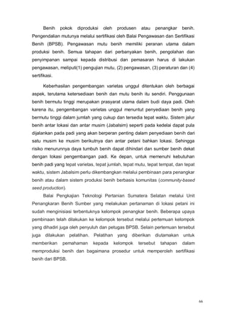 66
Benih pokok diproduksi oleh produsen atau penangkar benih.
Pengendalian mutunya melalui sertifikasi oleh Balai Pengawasan dan Sertifikasi
Benih (BPSB). Pengawasan mutu benih memiliki peranan utama dalam
produksi benih. Semua tahapan dari perbanyakan benih, pengolahan dan
penyimpanan sampai kepada distribusi dan pemasaran harus di lakukan
pengawasan, meliputi(1) pengujian mutu, (2) pengawasan, (3) peraturan dan (4)
sertifikasi.
Keberhasilan pengembangan varietas unggul ditentukan oleh berbagai
aspek, terutama ketersediaan benih dan mutu benih itu sendiri. Penggunaan
benih bermutu tinggi merupakan prasyarat utama dalam budi daya padi. Oleh
karena itu, pengembangan varietas unggul menuntut penyediaan benih yang
bermutu tinggi dalam jumlah yang cukup dan tersedia tepat waktu. Sistem jalur
benih antar lokasi dan antar musim (Jabalsim) seperti pada kedelai dapat pula
dijalankan pada padi yang akan berperan penting dalam penyediaan benih dari
satu musim ke musim berikutnya dan antar petani bahkan lokasi. Sehingga
risiko menurunnya daya tumbuh benih dapat dihindari dan sumber benih dekat
dengan lokasi pengembangan padi. Ke depan, untuk memenuhi kebutuhan
benih padi yang tepat varietas, tepat jumlah, tepat mutu, tepat tempat, dan tepat
waktu, sistem Jabalsim perlu dikembangkan melalui pembinaan para penangkar
benih atau dalam sistem produksi benih berbasis komunitas (community-based
seed production).
Balai Pengkajian Teknologi Pertanian Sumatera Selatan melalui Unit
Penangkaran Benih Sumber yang melakukan pertanaman di lokasi petani ini
sudah menginisiasi terbentuknya kelompok penangkar benih. Beberapa upaya
pembinaan telah dilakukan ke kelompok tersebut melalui pertemuan kelompok
yang dihadiri juga oleh penyuluh dan petugas BPSB. Selain pertemuan tersebut
juga dilakukan pelatihan. Pelatihan yang diberikan diutamakan untuk
memberikan pemahaman kepada kelompok tersebut tahapan dalam
memproduksi benih dan bagaimana prosedur untuk memperoleh sertifikasi
benih dari BPSB.
 