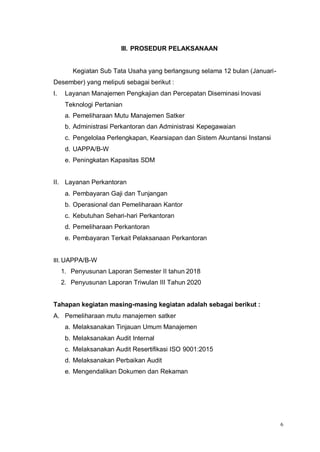 6
III. PROSEDUR PELAKSANAAN
Kegiatan Sub Tata Usaha yang berlangsung selama 12 bulan (Januari-
Desember) yang meliputi sebagai berikut :
I. Layanan Manajemen Pengkajian dan Percepatan Diseminasi Inovasi
Teknologi Pertanian
a. Pemeliharaan Mutu Manajemen Satker
b. Administrasi Perkantoran dan Administrasi Kepegawaian
c. Pengelolaa Perlengkapan, Kearsiapan dan Sistem Akuntansi Instansi
d. UAPPA/B-W
e. Peningkatan Kapasitas SDM
II. Layanan Perkantoran
a. Pembayaran Gaji dan Tunjangan
b. Operasional dan Pemeliharaan Kantor
c. Kebutuhan Sehari-hari Perkantoran
d. Pemeliharaan Perkantoran
e. Pembayaran Terkait Pelaksanaan Perkantoran
III. UAPPA/B-W
1. Penyusunan Laporan Semester II tahun 2018
2. Penyusunan Laporan Triwulan III Tahun 2020
Tahapan kegiatan masing-masing kegiatan adalah sebagai berikut :
A. Pemeliharaan mutu manajemen satker
a. Melaksanakan Tinjauan Umum Manajemen
b. Melaksanakan Audit Internal
c. Melaksanakan Audit Resertifikasi ISO 9001:2015
d. Melaksanakan Perbaikan Audit
e. Mengendalikan Dokumen dan Rekaman
 