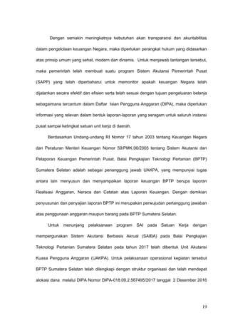 Dengan semakin meningkatnya kebutuhan akan transparansi dan akuntabilitas
dalam pengelolaan keuangan Negara, maka diperlukan perangkat hukum yang didasarkan
atas prinsip umum yang sehat, modern dan dinamis. Untuk menjawab tantangan tersebut,
maka pemerintah telah membuat suatu program Sistem Akutansi Pemerintah Pusat
(SAPP) yang telah diperbaharui untuk memonitor apakah keuangan Negara telah
dijalankan secara efektif dan efisien serta telah sesuai dengan tujuan pengeluaran belanja
sebagaimana tercantum dalam Daftar Isian Pengguna Anggaran (DIPA), maka diperlukan
informasi yang relevan dalam bentuk laporan-laporan yang seragam untuk seluruh instansi
pusat sampai ketingkat satuan unit kerja di daerah.
Berdasarkan Undang-undang RI Nomor 17 tahun 2003 tentang Keuangan Negara
dan Peraturan Menteri Keuangan Nomor 59/PMK.06/2005 tentang Sistem Akutansi dan
Pelaporan Keuangan Pemerintah Pusat. Balai Pengkajian Teknologi Pertanian (BPTP)
Sumatera Selatan adalah sebagai penanggung jawab UAKPA, yang mempunyai tugas
antara lain menyusun dan menyampaikan laporan keuangan BPTP berupa laporan
Realisasi Anggaran, Neraca dan Catatan atas Laporan Keuangan. Dengan demikian
penyusunan dan penyajian laporan BPTP ini merupakan perwujudan pertanggung jawaban
atas penggunaan anggaran maupun barang pada BPTP Sumatera Selatan.
Untuk menunjang pelaksanaan program SAI pada Satuan Kerja dengan
mempergunakan Sistem Akutansi Berbasis Akrual (SAIBA) pada Balai Pengkajian
Teknologi Pertanian Sumatera Selatan pada tahun 2017 telah dibentuk Unit Akutansi
Kuasa Pengguna Anggaran (UAKPA). Untuk pelaksanaan operasional kegiatan tersebut
BPTP Sumatera Selatan telah dilengkapi dengan struktur organisasi dan telah mendapat
alokasi dana melalui DIPA Nomor DIPA-018.09.2.567495/2017 tanggal 2 Desember 2016
19
 