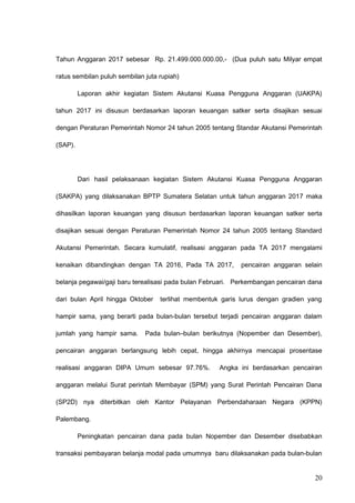 Tahun Anggaran 2017 sebesar Rp. 21.499.000.000.00,- (Dua puluh satu Milyar empat
ratus sembilan puluh sembilan juta rupiah)
Laporan akhir kegiatan Sistem Akutansi Kuasa Pengguna Anggaran (UAKPA)
tahun 2017 ini disusun berdasarkan laporan keuangan satker serta disajikan sesuai
dengan Peraturan Pemerintah Nomor 24 tahun 2005 tentang Standar Akutansi Pemerintah
(SAP).
Dari hasil pelaksanaan kegiatan Sistem Akutansi Kuasa Pengguna Anggaran
(SAKPA) yang dilaksanakan BPTP Sumatera Selatan untuk tahun anggaran 2017 maka
dihasilkan laporan keuangan yang disusun berdasarkan laporan keuangan satker serta
disajikan sesuai dengan Peraturan Pemerintah Nomor 24 tahun 2005 tentang Standard
Akutansi Pemerintah. Secara kumulatif, realisasi anggaran pada TA 2017 mengalami
kenaikan dibandingkan dengan TA 2016, Pada TA 2017, pencairan anggaran selain
belanja pegawai/gaji baru terealisasi pada bulan Februari. Perkembangan pencairan dana
dari bulan April hingga Oktober terlihat membentuk garis lurus dengan gradien yang
hampir sama, yang berarti pada bulan-bulan tersebut terjadi pencairan anggaran dalam
jumlah yang hampir sama. Pada bulan–bulan berikutnya (Nopember dan Desember),
pencairan anggaran berlangsung lebih cepat, hingga akhirnya mencapai prosentase
realisasi anggaran DIPA Umum sebesar 97.76%. Angka ini berdasarkan pencairan
anggaran melalui Surat perintah Membayar (SPM) yang Surat Perintah Pencairan Dana
(SP2D) nya diterbitkan oleh Kantor Pelayanan Perbendaharaan Negara (KPPN)
Palembang.
Peningkatan pencairan dana pada bulan Nopember dan Desember disebabkan
transaksi pembayaran belanja modal pada umumnya baru dilaksanakan pada bulan-bulan
20
 