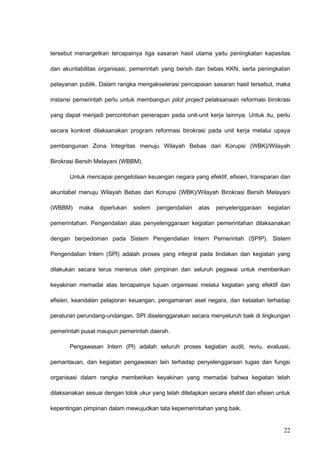 tersebut menargetkan tercapainya tiga sasaran hasil utama yaitu peningkatan kapasitas
dan akuntabilitas organisasi, pemerintah yang bersih dan bebas KKN, serta peningkatan
pelayanan publik. Dalam rangka mengakselerasi pencapaian sasaran hasil tersebut, maka
instansi pemerintah perlu untuk membangun pilot project pelaksanaan reformasi birokrasi
yang dapat menjadi percontohan penerapan pada unit-unit kerja lainnya. Untuk itu, perlu
secara konkret dilaksanakan program reformasi birokrasi pada unit kerja melalui upaya
pembangunan Zona Integritas menuju Wilayah Bebas dari Korupsi (WBK)/Wilayah
Birokrasi Bersih Melayani (WBBM).
Untuk mencapai pengelolaan keuangan negara yang efektif, efisien, transparan dan
akuntabel menuju Wilayah Bebas dari Korupsi (WBK)/Wilayah Birokrasi Bersih Melayani
(WBBM) maka diperlukan sistem pengendalian atas penyelenggaraan kegiatan
pemerintahan. Pengendalian atas penyelenggaraan kegiatan pemerintahan dilaksanakan
dengan berpedoman pada Sistem Pengendalian Intern Pemerintah (SPIP). Sistem
Pengendalian Intern (SPI) adalah proses yang integral pada tindakan dan kegiatan yang
dilakukan secara terus menerus oleh pimpinan dan seluruh pegawai untuk memberikan
keyakinan memadai atas tercapainya tujuan organisasi melalui kegiatan yang efektif dan
efisien, keandalan pelaporan keuangan, pengamanan aset negara, dan ketaatan terhadap
peraturan perundang-undangan. SPI diselenggarakan secara menyeluruh baik di lingkungan
pemerintah pusat maupun pemerintah daerah.
Pengawasan Intern (PI) adalah seluruh proses kegiatan audit, reviu, evaluasi,
pemantauan, dan kegiatan pengawasan lain terhadap penyelenggaraan tugas dan fungsi
organisasi dalam rangka memberikan keyakinan yang memadai bahwa kegiatan telah
dilaksanakan sesuai dengan tolok ukur yang telah ditetapkan secara efektif dan efisien untuk
kepentingan pimpinan dalam mewujudkan tata kepemerintahan yang baik.
22
 