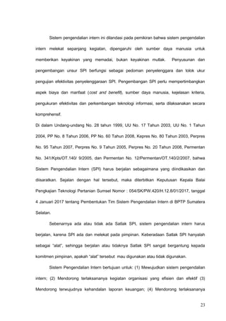 Sistem pengendalian intern ini dilandasi pada pemikiran bahwa sistem pengendalian
intern melekat sepanjang kegiatan, dipengaruhi oleh sumber daya manusia untuk
memberikan keyakinan yang memadai, bukan keyakinan mutlak. Penyusunan dan
pengembangan unsur SPI berfungsi sebagai pedoman penyelenggara dan tolok ukur
pengujian efektivitas penyelenggaraan SPI. Pengembangan SPI perlu mempertimbangkan
aspek biaya dan manfaat (cost and benefit), sumber daya manusia, kejelasan kriteria,
pengukuran efektivitas dan perkembangan teknologi informasi, serta dilaksanakan secara
komprehensif.
Di dalam Undang-undang No. 28 tahun 1999, UU No. 17 Tahun 2003, UU No. 1 Tahun
2004, PP No. 8 Tahun 2006, PP No. 60 Tahun 2008, Kepres No. 80 Tahun 2003, Perpres
No. 95 Tahun 2007, Perpres No. 9 Tahun 2005, Perpres No. 20 Tahun 2008, Permentan
No. 341/Kpts/OT.140/ 9/2005, dan Permentan No. 12/Permentan/OT.140/2/2007, bahwa
Sistem Pengendalian Intern (SPI) harus berjalan sebagaimana yang diindikasikan dan
diisaratkan. Sejalan dengan hal tersebut, maka diterbitkan Keputusan Kepala Balai
Pengkajian Teknologi Pertanian Sumsel Nomor : 054/SK/PW.420/H.12.8/01/2017, tanggal
4 Januari 2017 tentang Pembentukan Tim Sistem Pengendalian Intern di BPTP Sumatera
Selatan.
Sebenarnya ada atau tidak ada Satlak SPI, sistem pengendalian intern harus
berjalan, karena SPI ada dan melekat pada pimpinan. Keberadaan Satlak SPI hanyalah
sebagai “alat”, sehingga berjalan atau tidaknya Satlak SPI sangat bergantung kepada
komitmen pimpinan, apakah “alat” tersebut mau digunakan atau tidak digunakan.
Sistem Pengendalian Intern bertujuan untuk: (1) Mewujudkan sistem pengendalian
intern; (2) Mendorong terlaksananya kegiatan organisasi yang efisien dan efektif (3)
Mendorong terwujudnya kehandalan laporan keuangan; (4) Mendorong terlaksananya
23
 