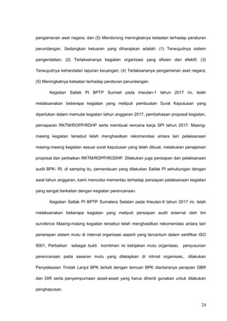 pengamanan aset negara; dan (5) Mendorong meningkatnya ketaatan terhadap peraturan
perundangan. Sedangkan keluaran yang diharapkan adalah: (1) Terwujudnya sistem
pengendalian; (2) Terlaksananya kegiatan organisasi yang efisien dan efektif; (3)
Terwujudnya kehandalan laporan keuangan; (4) Terlaksananya pengamanan aset negara;
(5) Meningkatnya ketaatan terhadap peraturan perundangan.
Kegiatan Satlak PI BPTP Sumsel pada triwulan-1 tahun 2017 ini, telah
melaksanakan beberapa kegiatan yang meliputi pembuatan Surat Keputusan yang
diperlukan dalam memulai kegiatan tahun anggaran 2017, pembahasan proposal kegiatan,
pemaparan RKTM/ROPP/RDHP serta membuat rencana kerja SPI tahun 2017. Masing-
masing kegiatan tersebut telah menghasilkan rekomendasi antara lain pelaksanaan
masing-masing kegiatan sesuai surat keputusan yang telah dibuat, melakukan penajaman
proposal dan perbaikan RKTM/ROPP/RODHP. Dilakukan juga persiapan dan pelaksanaan
audit BPK- RI, di samping itu, pemantauan yang dilakukan Satlak PI sehubungan dengan
awal tahun anggaran, kami mencoba memantau terhadap persiapan pelaksanaan kegiatan
yang sangat berkaitan dengan kegiatan perencanaan.
Kegiatan Satlak PI BPTP Sumatera Selatan pada triwulan-II tahun 2017 ini, telah
melaksanakan beberapa kegiatan yang meliputi persiapan audit external oleh tim
survilence Masing-masing kegiatan tersebut telah menghasilkan rekomendasi antara lain
penerapan sistem mutu di internal organisasi seperti yang tercantum dalam sertifikar ISO
9001, Perbaikan sebagai bukti komitmen isi kebijakan mutu organisasi, penyusunan
perencanaan pada sasaran mutu yang ditetapkan di intrnal organisasi,, dilakukan
Penyelesaian Tindak Lanjut BPK terkait dengan temuan BPK diantaranya perapian DBR
dan DIR serta penyempurnaan asset-asset yang harus dihenti gunakan untuk dilakukan
penghapusan.
24
 