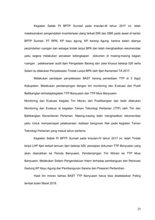 Kegiatan Satlak PI BPTP Sumsel pada triwulan-III tahun 2017 ini, telah
melaksanakan pengendalian inventarisasi ulang terkait DIR dan DBR pada aseet di kantor
BPTP Sumsel, PT RPN, KP kayu agung, KP karang Agung. karena selain adanya
perpindahan ruangan dan sebagai tindak lanjut BPK dan telah menghasilkan rekomendasi
yaitu segera melakukan penataan kelengkapan dokumen di masing-masing bagian
ruangan . pelaksanaan audit Itjen Pengadaan Barang dan Jasa khusus belanja 526 serta
Selain itu dilakukan Penyelesaian Tindak Lanjut BPK oleh Itjen Kementan TA 2017.
Melakukan persiapan penyelesaian BAST barang persediaan TTP di 3 (tiga)
Kabupaten. Melakukan pendampingan dengan tim monitoring dan Evaluasi dari Puslit
Balitbangtan terhadapkegiatan TTP Banyuasin dan TTP Musi Banyuasin.
Monitoring dan Evaluasi Kegiata Tim Monev dari Puslitbangtan dan telah dilakukan
Monitoring dan Evalausi di kegiatan Taman Teknologi Pertanian (TTP) oleh Tim dari
Balitbangtan Kementerian Pertanian. Masing-masing telah menghasilkan rekomendasi
yaitu Untuk mempercepat pelaksanaan realisasi bangunan fisik pada kegiatan Taman
Teknologi Pertanian yang masuk tahun pertama
Kegiatan Satlak PI BPTP Sumsel pada triwulan-IV tahun 2017 ini, telah Tindak
lanjut LHP Itjen terkait temuan itjen belanja 526, persiapan dokumen TTP Banyuasin yang
akan diserahkan ke Pemda Banyuasin, Pendampingan Tim Monen ke TTP Musi
Banyuasin, Melakukan Sistem Pengendaluian Intern terhadap pembanguan dan Renovasi
Gedung KP Kayu Agung dan Pembangunan Sarana dan Prasaran Perbenihan.
Hasil tim monev bahwa BAST TTP Banyuasin harus bisa diselelasikan Paling
lambat bulan Maret 2018.
25
 