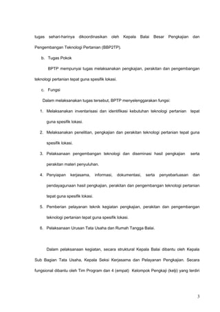 tugas sehari-harinya dikoordinasikan oleh Kepala Balai Besar Pengkajian dan
Pengembangan Teknologi Pertanian (BBP2TP).
b. Tugas Pokok
BPTP mempunyai tugas melaksanakan pengkajian, perakitan dan pengembangan
teknologi pertanian tepat guna spesifik lokasi.
c. Fungsi
Dalam melaksanakan tugas tersebut, BPTP menyelenggarakan fungsi:
1. Melaksanakan inventarisasi dan identifikasi kebutuhan teknologi pertanian tepat
guna spesifik lokasi.
2. Melaksanakan penelitian, pengkajian dan perakitan teknologi pertanian tepat guna
spesifik lokasi.
3. Pelaksanaan pengembangan teknologi dan diseminasi hasil pengkajian serta
perakitan materi penyuluhan.
4. Penyiapan kerjasama, informasi, dokumentasi, serta penyebarluasan dan
pendayagunaan hasil pengkajian, perakitan dan pengembangan teknologi pertanian
tepat guna spesifik lokasi.
5. Pemberian pelayanan teknik kegiatan pengkajian, perakitan dan pengembangan
teknologi pertanian tepat guna spesifik lokasi.
6. Pelaksanaan Urusan Tata Usaha dan Rumah Tangga Balai.
Dalam pelaksanaan kegiatan, secara struktural Kepala Balai dibantu oleh Kepala
Sub Bagian Tata Usaha, Kepala Seksi Kerjasama dan Pelayanan Pengkajian. Secara
fungsional dibantu oleh Tim Program dan 4 (empat) Kelompok Pengkaji (kelji) yang terdiri
3
 
