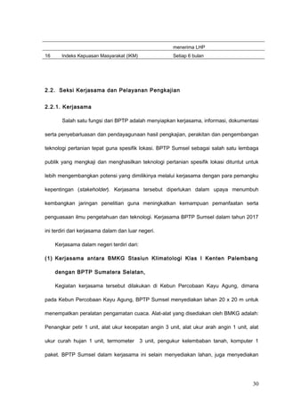 menerima LHP
16 Indeks Kepuasan Masyarakat (IKM) Setiap 6 bulan
2.2. Seksi Kerjasama dan Pelayanan Pengkajian
2.2.1. Kerjasama
Salah satu fungsi dari BPTP adalah menyiapkan kerjasama, informasi, dokumentasi
serta penyebarluasan dan pendayagunaan hasil pengkajian, perakitan dan pengembangan
teknologi pertanian tepat guna spesifik lokasi. BPTP Sumsel sebagai salah satu lembaga
publik yang mengkaji dan menghasilkan teknologi pertanian spesifik lokasi dituntut untuk
lebih mengembangkan potensi yang dimilikinya melalui kerjasama dengan para pemangku
kepentingan (stakeholder). Kerjasama tersebut diperlukan dalam upaya menumbuh
kembangkan jaringan penelitian guna meningkatkan kemampuan pemanfaatan serta
penguasaan ilmu pengetahuan dan teknologi. Kerjasama BPTP Sumsel dalam tahun 2017
ini terdiri dari kerjasama dalam dan luar negeri.
Kerjasama dalam negeri terdiri dari:
(1) Kerjasama antara BMKG Stasiun Klimatologi Klas I Kenten Palembang
dengan BPTP Sumatera Selatan,
Kegiatan kerjasama tersebut dilakukan di Kebun Percobaan Kayu Agung, dimana
pada Kebun Percobaan Kayu Agung, BPTP Sumsel menyediakan lahan 20 x 20 m untuk
menempatkan peralatan pengamatan cuaca. Alat-alat yang disediakan oleh BMKG adalah:
Penangkar petir 1 unit, alat ukur kecepatan angin 3 unit, alat ukur arah angin 1 unit, alat
ukur curah hujan 1 unit, termometer 3 unit, pengukur kelembaban tanah, komputer 1
paket. BPTP Sumsel dalam kerjasama ini selain menyediakan lahan, juga menyediakan
30
 