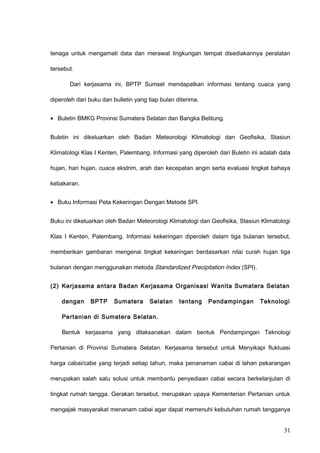 tenaga untuk mengamati data dan merawat lingkungan tempat disediakannya peralatan
tersebut.
Dari kerjasama ini, BPTP Sumsel mendapatkan informasi tentang cuaca yang
diperoleh dari buku dan bulletin yang tiap bulan diterima.
• Buletin BMKG Provinsi Sumatera Selatan dan Bangka Belitung.
Buletin ini dikeluarkan oleh Badan Meteorologi Klimatologi dan Geofisika, Stasiun
Klimatologi Klas I Kenten, Palembang. Informasi yang diperoleh dari Buletin ini adalah data
hujan, hari hujan, cuaca ekstrim, arah dan kecepatan angin serta evaluasi tingkat bahaya
kebakaran.
• Buku Informasi Peta Kekeringan Dengan Metode SPI.
Buku ini dikeluarkan oleh Badan Meteorologi Klimatologi dan Geofisika, Stasiun Klimatologi
Klas I Kenten, Palembang. Informasi kekeringan diperoleh dalam tiga bulanan tersebut,
memberikan gambaran mengenai tingkat kekeringan berdasarkan nilai curah hujan tiga
bulanan dengan menggunakan metoda Standardized Precipitation Index (SPI).
(2) Kerjasama antara Badan Kerjasama Organisasi Wanita Sumatera Selatan
dengan BPTP Sumatera Selatan tentang Pendampingan Teknologi
Pertanian di Sumatera Selatan.
Bentuk kerjasama yang dilaksanakan dalam bentuk Pendampingan Teknologi
Pertanian di Provinsi Sumatera Selatan. Kerjasama tersebut untuk Menyikapi fluktuasi
harga cabai/cabe yang terjadi setiap tahun, maka penanaman cabai di lahan pekarangan
merupakan salah satu solusi untuk membantu penyediaan cabai secara berkelanjutan di
tingkat rumah tangga. Gerakan tersebut, merupakan upaya Kementerian Pertanian untuk
mengajak masyarakat menanam cabai agar dapat memenuhi kebutuhan rumah tangganya
31
 