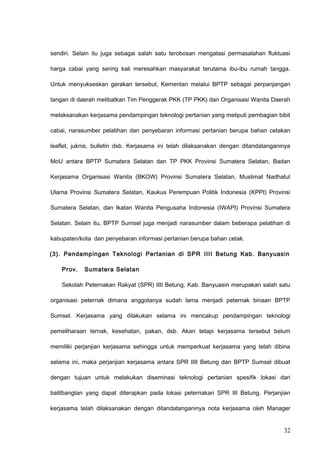 sendiri. Selain itu juga sebagai salah satu terobosan mengatasi permasalahan fluktuasi
harga cabai yang sering kali meresahkan masyarakat terutama ibu-ibu rumah tangga.
Untuk menyukseskan gerakan tersebut, Kementan melalui BPTP sebagai perpanjangan
tangan di daerah melibatkan Tim Penggerak PKK (TP PKK) dan Organisasi Wanita Daerah
melaksanakan kerjasama pendampingan teknologi pertanian yang meliputi pembagian bibit
cabai, narasumber pelatihan dan penyebaran informasi pertanian berupa bahan cetakan
leaflet, juknis, bulletin dsb. Kerjasama ini telah dilaksanakan dengan ditandatanganinya
MoU antara BPTP Sumatera Selatan dan TP PKK Provinsi Sumatera Selatan, Badan
Kerjasama Organisasi Wanita (BKOW) Provinsi Sumatera Selatan, Muslimat Nadhatul
Ulama Provinsi Sumatera Selatan, Kaukus Perempuan Politik Indonesia (KPPI) Provinsi
Sumatera Selatan, dan Ikatan Wanita Pengusaha Indonesia (IWAPI) Provinsi Sumatera
Selatan. Selain itu, BPTP Sumsel juga menjadi narasumber dalam beberapa pelatihan di
kabupaten/kota dan penyebaran informasi pertanian berupa bahan cetak.
(3). Pendampingan Teknologi Pertanian di SPR IIII Betung Kab. Banyuasin
Prov. Sumatera Selatan
Sekolah Peternakan Rakyat (SPR) IIII Betung, Kab. Banyuasin merupakan salah satu
organisasi peternak dimana anggotanya sudah lama menjadi peternak binaan BPTP
Sumsel. Kerjasama yang dilakukan selama ini mencakup pendampingan teknologi
pemeliharaan ternak, kesehatan, pakan, dsb. Akan tetapi kerjasama tersebut belum
memiliki perjanjian kerjasama sehingga untuk memperkuat kerjasama yang telah dibina
selama ini, maka perjanjian kerjasama antara SPR IIII Betung dan BPTP Sumsel dibuat
dengan tujuan untuk melakukan diseminasi teknologi pertanian spesifik lokasi dari
balitbangtan yang dapat diterapkan pada lokasi peternakan SPR III Betung. Perjanjian
kerjasama telah dilaksanakan dengan ditandatanganinya nota kerjasama oleh Manager
32
 
