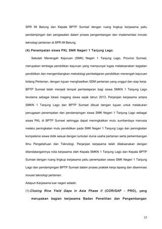 SPR IIII Betung dan Kepala BPTP Sumsel dengan ruang lingkup kerjasama yaitu
pendampingan dan pengawalan dalam proses pengembangan dan implementasi inovasi
teknologi pertanian di SPR IIII Betung.
(4) Penempatan siswa PKL SMK Negeri 1 Tanjung Lago.
Sekolah Menengah Kejuruan (SMK) Negeri 1 Tanjung Lago, Provinsi Sumsel,
merupakan lembaga pendidikan kejuruan yang mempunyai tugas melaksanakan kegiatan
pendidikan dan mengembangkan metodologi pembelajaran pendidikan menengah kejuruan
bidang Pertanian, dengan tujuan menghasilkan SDM pertanian yang unggul dan siap kerja.
BPTP Sumsel telah menjadi tempat pembelajaran bagi siswa SMKN 1 Tanjung Lago
terutama sebagai lokasi magang siswa sejak tahun 2013. Perjanjian kerjasama antara
SMKN 1 Tanjung Lago dan BPTP Sumsel dibuat dengan tujuan untuk melakukan
penugasan penempatan dan pendampingan siswa SMK Negeri 1 Tanjung Lago sebagai
siswa PKL di BPTP Sumsel sehingga dapat meningkatkan mutu sumberdaya manusia
melalui peningkatan mutu pendidikan pada SMK Negeri 1 Tanjung Lago dan peningkatan
kompetensi siswa didik sesuai dengan tuntutan dunia usaha pertanian serta perkembangan
Ilmu Pengetahuan dan Teknologi. Perjanjian kerjasama telah dilaksanakan dengan
ditandatanganinya nota kerjasama oleh Kepala SMKN 1 Tanjung Lago dan Kepala BPTP
Sumsel dengan ruang lingkup kerjasama yaitu penempatan siswa SMK Negeri 1 Tanjung
Lago dan pendampingan BPTP Sumsel dalam proses praktek kerja lapang dan diseminasi
inovasi teknologi pertanian.
Adapun Kerjasama luar negeri adalah:
(1).Closing Rice Yield Gaps in Asia Phase II (CORIGAP - PRO), yang
merupakan bagian kerjasama Badan Penelitian dan Pengembangan
33
 