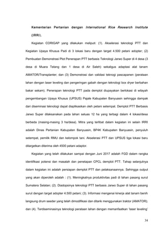 Kementerian Pertanian dengan International Rice Research Institute
(IRRI),
Kegiatan CORIGAP yang dilakukan meliputi: (1). Akselerasi teknologi PTT dan
Kegiatan Upaya Khusus Padi di 3 lokasi baru dengan target 4.500 petani adopter; (2)
Pembuatan Demonstrasi Plot Penerapan PTT berbasis Teknologi Jarwo Super di 4 desa (3
desa di Muara Telang dan 1 desa di Air Saleh) sekaligus adaptasi alat tanam
AMATOR/Transplanter; dan (3) Demonstrasi dan validasi teknogi pascapanen (perataan
lahan dengan laser leveling dan pengeringan gabah dengan teknologi box dryer berbahan
bakar sekam). Penerapan teknologi PTT pada demplot diupayakan berlokasi di wilayah
pengembangan Upaya Khusus (UPSUS) Pajale Kabupaten Banyuasin sehingga dampak
dari diseminasi teknologi dapat diaplikasikan oleh petani setempat. Demplot PTT Berbasis
Jarwo Super dilaksanakan pada lahan seluas 12 ha yang terbagi dalam 4 lokasi/desa
berbeda (masing-masing 3 ha/desa). Mitra yang terlibat dalam kegiatan ini selain IRRI
adalah Dinas Pertanian Kabupaten Banyuasin, BP4K Kabupaten Banyuasin, penyuluh
setempat, pemilik RMU dan kelompok tani. Akselerasi PTT dan UPSUS tiga lokasi baru
ditargetkan diterima oleh 4500 petani adaptor.
Kegiatan yang telah dilakukan sampai dengan Juni 2017 adalah FGD dalam rangka
identifikasi potensi dan masalah dan penetapan CPCL demplot PTT. Tahap selanjutnya
dalam kegiatan ini adalah persiapan demplot PTT dan pelaksanaannya. Sehingga output
yang akan diperoleh adalah : (1). Meningkatnya produktivitas padi di lahan pasang surut
Sumatera Selatan; (2). Diadopsinya teknologi PTT berbasis Jarwo Super di lahan pasang
surut dengan target adopter 4.500 petani; (3). Informasi mengenai kinerja alat tanam benih
langsung drum seeder yang telah dimodifikasi dan ditarik menggunakan traktor (AMATOR);
dan (4). Terdiseminasinya teknologi perataan lahan dengan memanfaatkan ‘laser leveling’
34
 