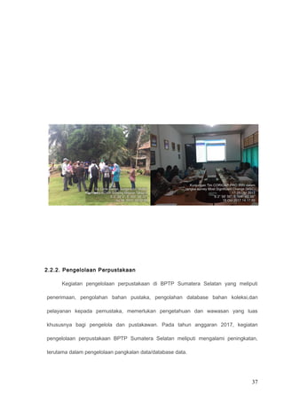 2.2.2. Pengelolaan Perpustakaan
Kegiatan pengelolaan perpustakaan di BPTP Sumatera Selatan yang meliputi
penerimaan, pengolahan bahan pustaka, pengolahan database bahan koleksi,dan
pelayanan kepada pemustaka, memerlukan pengetahuan dan wawasan yang luas
khususnya bagi pengelola dan pustakawan. Pada tahun anggaran 2017, kegiatan
pengelolaan perpustakaan BPTP Sumatera Selatan meliputi mengalami peningkatan,
terutama dalam pengelolaan pangkalan data/database data.
37
 