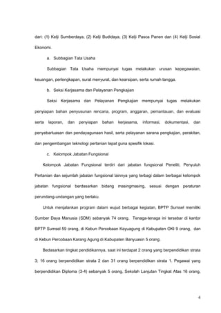dari: (1) Kelji Sumberdaya, (2) Kelji Budidaya, (3) Kelji Pasca Panen dan (4) Kelji Sosial
Ekonomi.
a. Subbagian Tata Usaha
Subbagian Tata Usaha mempunyai tugas melakukan urusan kepegawaian,
keuangan, perlengkapan, surat menyurat, dan kearsipan, serta rumah tangga.
b. Seksi Kerjasama dan Pelayanan Pengkajian
Seksi Kerjasama dan Pelayanan Pengkajian mempunyai tugas melakukan
penyiapan bahan penyusunan rencana, program, anggaran, pemantauan, dan evaluasi
serta laporan, dan penyiapan bahan kerjasama, informasi, dokumentasi, dan
penyebarluasan dan pendayagunaan hasil, serta pelayanan sarana pengkajian, perakitan,
dan pengembangan teknologi pertanian tepat guna spesifik lokasi.
c. Kelompok Jabatan Fungsional
Kelompok Jabatan Fungsional terdiri dari jabatan fungsional Peneliti, Penyuluh
Pertanian dan sejumlah jabatan fungsional lainnya yang terbagi dalam berbagai kelompok
jabatan fungsional berdasarkan bidang masingmasing, sesuai dengan peraturan
perundang-undangan yang berlaku.
Untuk menjalankan program dalam wujud berbagai kegiatan, BPTP Sumsel memiliki
Sumber Daya Manusia (SDM) sebanyak 74 orang. Tenaga-tenaga ini tersebar di kantor
BPTP Sumsel 59 orang, di Kebun Percobaan Kayuagung di Kabupaten OKI 9 orang, dan
di Kebun Percobaan Karang Agung di Kabupaten Banyuasin 5 orang.
Bedasarkan tingkat pendidikannya, saat ini terdapat 2 orang yang berpendidikan strata
3; 16 orang berpendidikan strata 2 dan 31 orang berpendidikan strata 1. Pegawai yang
berpendidikan Diploma (3-4) sebanyak 5 orang, Sekolah Lanjutan Tingkat Atas 16 orang,
4
 