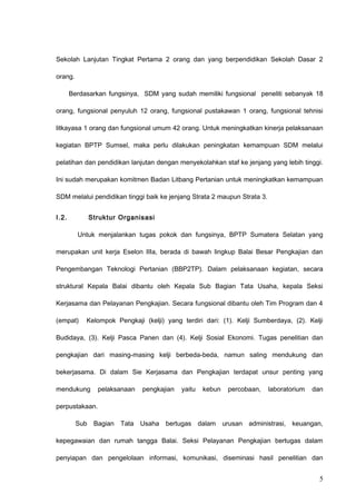 Sekolah Lanjutan Tingkat Pertama 2 orang dan yang berpendidikan Sekolah Dasar 2
orang.
Berdasarkan fungsinya, SDM yang sudah memiliki fungsional peneliti sebanyak 18
orang, fungsional penyuluh 12 orang, fungsional pustakawan 1 orang, fungsional tehnisi
litkayasa 1 orang dan fungsional umum 42 orang. Untuk meningkatkan kinerja pelaksanaan
kegiatan BPTP Sumsel, maka perlu dilakukan peningkatan kemampuan SDM melalui
pelatihan dan pendidikan lanjutan dengan menyekolahkan staf ke jenjang yang lebih tinggi.
Ini sudah merupakan komitmen Badan Litbang Pertanian untuk meningkatkan kemampuan
SDM melalui pendidikan tinggi baik ke jenjang Strata 2 maupun Strata 3.
I.2. Struktur Organisasi
Untuk menjalankan tugas pokok dan fungsinya, BPTP Sumatera Selatan yang
merupakan unit kerja Eselon IIIa, berada di bawah lingkup Balai Besar Pengkajian dan
Pengembangan Teknologi Pertanian (BBP2TP). Dalam pelaksanaan kegiatan, secara
struktural Kepala Balai dibantu oleh Kepala Sub Bagian Tata Usaha, kepala Seksi
Kerjasama dan Pelayanan Pengkajian. Secara fungsional dibantu oleh Tim Program dan 4
(empat) Kelompok Pengkaji (kelji) yang terdiri dari: (1). Kelji Sumberdaya, (2). Kelji
Budidaya, (3). Kelji Pasca Panen dan (4). Kelji Sosial Ekonomi. Tugas penelitian dan
pengkajian dari masing-masing kelji berbeda-beda, namun saling mendukung dan
bekerjasama. Di dalam Sie Kerjasama dan Pengkajian terdapat unsur penting yang
mendukung pelaksanaan pengkajian yaitu kebun percobaan, laboratorium dan
perpustakaan.
Sub Bagian Tata Usaha bertugas dalam urusan administrasi, keuangan,
kepegawaian dan rumah tangga Balai. Seksi Pelayanan Pengkajian bertugas dalam
penyiapan dan pengelolaan informasi, komunikasi, diseminasi hasil penelitian dan
5
 