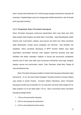bahan. Sampai bulan Desember 2017 total kunjungan pengguna laboratorium sebanyak 90
kunjungan, 6 kegiatan/kajian yang rutin menggunakan fasilitas laboratorium, dan 35 sampel
tanah yang telah dianalisa.
2.2.5. Pengelolaan Kebun Percobaan Kayuagung
Kebun Percobaan Kayuagung mempunyai agoekosistem lahan rawa lebak yaitu lahan
lebak dangkal, lebak tengahan dan lebak dalam, komonditas dapat dibudidayakan adalah
tanaman padi, buah-buahan, palawija, sayur-sayuran dan kolam ikan. Kebun percobaan
dapat diberdayakan menjadi sarana pengkajian dan disiminasi hasil penelitian dan
pengkajian. Kebun percobaan Kayuagung di BPTP Sumatra Selatan yang dapat
dioptimalkan pemanfaatan lahannya untuk kegiatan diseminasi teknologi yang telah
dihasilkan oleh Badan Litbangtan. Kegiatan ini berupa plot percontohan pengelolaan
tanaman padi di lahan rawa lebak yang mempunyai produktivitas yang tinggi, keragaan
palawija, sayuran dan buah-buahan, seperti Duku, Rambutan, Sirsak Ratu, Pepaya dll
serta pemeliharaan ikan.
Kebun Percobaan Kayuagung terletak di wilayah Kota Kayuagung Kabupaten Ogan
Komering Ilir, 67 km dari kantor Balai Pengkajian Teknologi Pertanian Sumatera Selatan
yang berada di ibukota Propinsi Sumatera Selatan Palembang. Kebun Percobaan
Kayuagung memiliki luas kurang lebih 27,3 ha yang terdiri dari lahan lebak dangkal 8,5 ha,
lebak tengahan 5,3 ha dan lebak dalam 13,5 ha. Saat ini peruntukan Kebun Percobaan
Kayuagung sebagai berikut :
1. 1,62 ha untuk perumahan karyawan
2. 2,00 ha untuk gudang dan perkantoran
3. 2,33 ha untuk pertanaman lahan kering
53
 