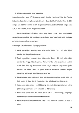 4. 20,64 untuk pertanian lahan rawa lebak.
Status kepemilikan lahan KP Kayuagung adalah Sertifikat Hak Guna Pakai dari Pemda
Kabupaten Ogan Komering Ilir yang terdiri dari 4 Surat Sertifikat Yaitu Sertifikat No 004
dengan luas 2,33 ha, Sertifikat No 005 dengan luas 1,62 ha, Sertifikat No 006 dengan luas
2,00 ha dan Sertifikat No 007 dengan luas 20,64 h.
Kebun Percobaan Kayuagung berdiri sejak tahun (1984), telah dimanfaatkan
sebagai tempat penelitian dan pengkajian pemanfaatan lahan rawa lebak untuk budidaya
pertanian khususnya tanaman pangan.
Sekarang di Kebun Percobaan Kayuagung terdapat:
1. Petak percontohan penataan lahan lebak sistim Surjan ( 0,5 ha) untuk lebak
dangkal dan hingga lebak tengahan
2. Petak percontohan penataan lahan lebak sistim Caren ( 0,5 ha ) untuk lebak
dangkal dan hingga lebak tengahan. Namun kondisi petak percontohan saat ini
sudah tidak baik lagi dikarenakan sudah banyak endapan lumpur/tanah pada
tabukan dan caren. Untuk itu perlu dilakukan rehabilitasi kembali dengan
melakukan pengerukan atau penggalian ceren lagi.
3. Petak lain yang sering digunakan untuk percobaan Uji Daya hasil lapang galur, Uji
Multi lokasi, Uji Galur dan Uji Varietas baru dari Balai Besar Padi Sukamandi.
4. Kebun karet sadap seluas 1 ha (300 batang) dan masih dalam pemeliharaan 0,5 ha
(200 batang) dan kelapa sawit seluas 0,5 ha (125 batang) .
5. Kebun karet entres terdiri dari 6 klon seluas 0,5 ha ( 3600 batang ) yang kerja
sama dengan Balai Besar Penelitian Karet Medan.
6. Kebun Koleksi Sumberdaya Genetik Lokal ( Duku, Manggis, Durian) 1 ha umur 1
tahun.
54
 
